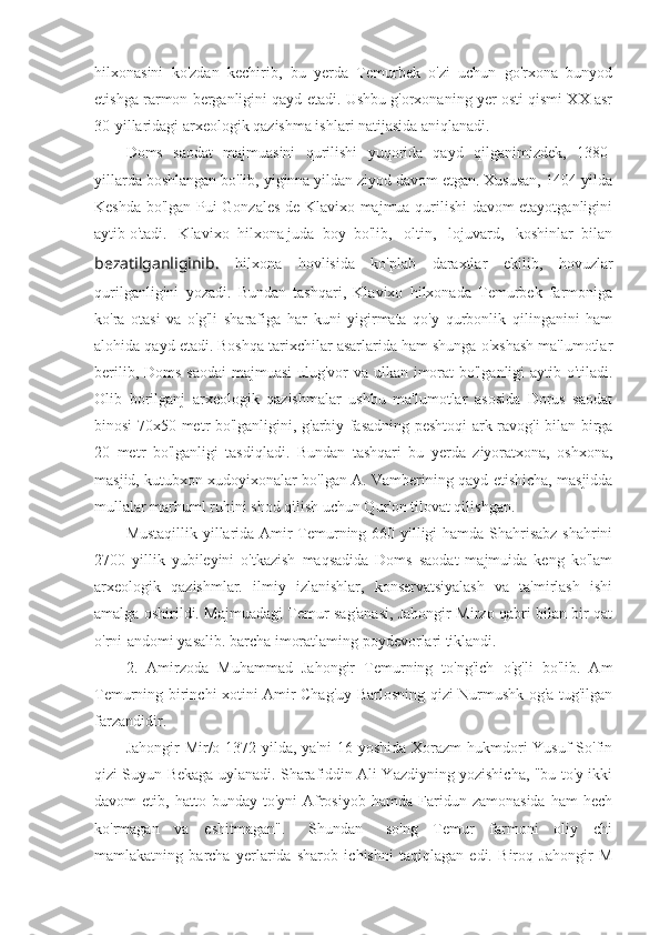 hilxonasini   ko'zdan   kechirib,   bu   yerda   Temurbek   o'zi   uchun   go'rxona   bunyod
etishga rarmon berganligini qayd etadi. Ushbu g'orxonaning yer osti qismi XX asr
30-yillaridagi arxeologik qazishma ishlari natijasida aniqlanadi.
Doms   saodat   majmuasini   qurilishi   yuqorida   qayd   qilganimizdek,   1380-
yillarda boshlangan bo'lib, yiginna yildan ziyod davom etgan. Xususan, 1404-yilda
Keshda bo'lgan Pui Gonzales de Klavixo majmua qurilishi davom etayotganligini
aytib o'tadi.   Klavixo  hilxona juda  boy  bo'lib,   oltin,   lojuvard,   koshinlar  bilan
bezatilganliginib.   hilxona   hovlisida   ko'plab   daraxtlar   ekilib,   hovuzlar
qurilganligini   yozadi.   Bundan   tashqari,   Klavixo   hilxonada   Temurbek   farmoniga
ko'ra   otasi   va   o'g'li   sharafiga   har   kuni   yigirmata   qo'y   qurbonlik   qilinganini   ham
alohida qayd etadi. Boshqa tarixchilar asarlarida ham shunga o'xshash ma'lumotlar
berilib, Doms saodai  majmuasi  ulug'vor va ulkan imorat  bo'lganligi aytib o'tiladi.
Olib   borilganj   arxeologik   qazishmalar   ushbu   ma'lumotlar   asosida   Dorus   saodat
binosi 70x50 metr bo'lganligini, g'arbiy fasadning peshtoqi ark ravog'i bilan birga
20   metr   bo'lganligi   tasdiqladi.   Bundan   tashqari   bu   yerda   ziyoratxona,   oshxona,
masjid, kutubxon xudoyixonalar bo'lgan A. Vamberining qayd etishicha, masjidda
mullalar marhuml ruhini shod qilish uchun Qur'on tilovat qilishgan.
Mustaqillik yillarida Amir Temurning 660 yilligi hamda Shahrisabz shahrini
2700   yillik   yubileyini   o'tkazish   maqsadida   Doms   saodat   majmuida   keng   ko'lam
arxeologik   qazishmlar.   ilmiy   izlanishlar,   konservatsiyalash   va   ta'mirlash   ishi
amalga oshirildi. Majmuadagi Temur sag'anasi, Jahongir Mirzo qabri bilan bir qat
o'rni-andomi yasalib. barcha imoratlaming poydevorlari tiklandi.
2.   Amirzoda   Muhammad   Jahongir   Temurning   to'ng'ich   o'g'li   bo'lib.   Am
Temurning birinchi xotini Amir Chag'uy Barlosning qizi Nurmushk og'a tug'ilgan
farzandidir.
Jahongir  Mir/o 1372-yilda, ya'ni  16 yoshida Xorazm  hukmdori  Yusuf  So'fin
qizi Suyun Bekaga uylanadi. Sharafiddin Ali Yazdiyning yozishicha, "bu to'y ikki
davom   etib,  hatto  bunday  to'yni  Afrosiyob   hamda  Faridun  zamonasida   ham   hech
ko'rmagan     va     eshitmagan".       Shundan       so'ng     Temur     farmoni     oliy     chi
mamlakatning   barcha   yerlarida   sharob   ichishni   taqiqlagan   edi.   Biroq   Jahongir   M 