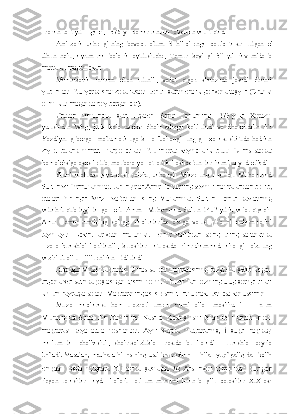 oradan to'rt yil o'tgach, 1376-yil Samarqandda to'satdan vafot etadi.
Amirzoda   Jahongirning   bevaqt   o'limi   Sohibqironga   qattiq   ta'sir   qilgan   e'
Chunonchi,   ayrim   manbalarda   aytilishicha,   Temur   keyingi   30   yil   davomida   b
marta kulmagan ekan.
Mamlakatda   motam   e'lon   qilinib,   vafot   etgan   shahzoda   jasadi   Shahri
yuboriladi. Bu yerda shahzoda jasadi uchun vaqtinchalik go'rxona tayyor (Chunki
o'lim kutilmaganda ro'y bergan edi).
Oradan   birmuncha   vaqt   o'tgach.   Amir   Temurning   1379-yilgi   Xorazm
yurishidan   Wng,   juda   ko'p   ustalar   Shahrisabzga   keltiriladi   va   Sharafiddin   Ali
Yazdiyning bergan ma'lumotlariga ko'ra "Jahongirning go'rxonasi  sifatida  haddan
ziyod   baland   mmrat"   barpo   etiladi.   Bu   imorat   keyinchalik   butun   Doms   saodat
kompleksiga asos bo'lib, maqbara yon atrofida boshqa binolar ham bunyod etiladi.
Shuni   alohida   qayd   etish   joizki,   Jahongir   Mirzoning   o'g'illari   Muhammad
Sulton vii I'irmuhammad Jahongirlar Amir Temurning sevimli nabiralaridan bo'lib,
otalari   Inhongir   Mirzo   vafotidan   so'ng   Muhammad   Sulton   Temur   davlatining
valiahdi etib laylnlangan edi. Ammo Muhammad Sulton 1403-yilda vafot etgach.
Amir   Temur   iimrining   so'nggi   daqiqalarida   o'ziga   voris   qilib   Pirmuhammadni
tayinlaydi.   Lekin,   larlxdan   ma'lumki,   Temur   vafotidan   so'ng   uning   saltanatida
o'zaro   kurashlai   bonhlanib,   kurashlar   natijasida   Pimruhammad   Jahongir   o'zining
vaziri I'irali I  о  iiiiuonidan o'ldiriladi.
Jahongir Mirzi  maqbarasi  Doras saodat  majmuasining bizgacha yetib kelgan
trtgona yer sathida joylashgan qismi bo'lib. u hozir ham o'zining ulug'vorligi bilaii
kliluni hayratga soladi. Maqbaraning asos qismi to'rtbuchak. usti esa konussimon 
Mirzo   maqbarasi   ham   Hazrati   Imom   nomi   bilan   mashhu   in   I   mom
Muhammad   Abdal   ibn   Xamir   ibn   Nasr   al   Keshiy   ismi   bilan   lb,   Hazrati   Imom
maqbarasi   deya   atala   boshlanadi.   Ayni   vaqtda   maqbaraniiv,   i   vuqti   haqidagi
ma'lumotlar   chalkashib,   shahrisabzliklar   orasida   bu   boradi   I   qurashlar   paydo
bo'ladi. Masalan, maqbara binosining usti konussimon i bilan yopilgaligidan kelib
chiqqan   holda   maqbara   XII   asrda   yashagan   Щ   Arslonxon   tomonidan   qurilgan
degan   qarashlar   paydo   bo'ladi.   rati   Imom   nomi   bilan   bo'gliq   qarashlar   XIX   asr 