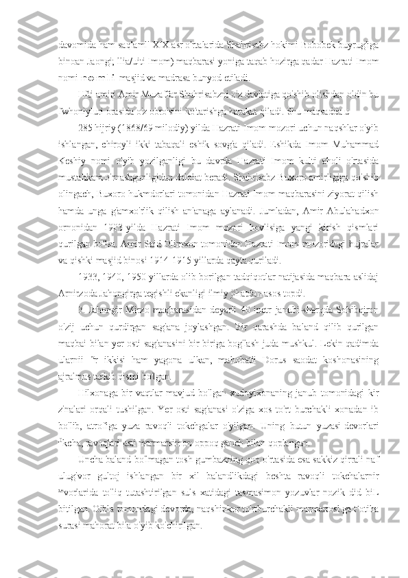 davomida ham saqlaml' XIX asr o'rtalarida Shahrisabz hokimi Bobobek buyrug'iga
binoan Jaongi; llia/uiti Imom) maqbarasi yoniga taqab hozirga qadar Hazrati Imom
nomi  n o m l i  masjid va madrasa bunyod etiladi.
Hfti amiri Amir Muzaffar Shahrisabzni o'z davlatiga qo'shib olishdan oldin bu
fwhonlyluri orasida o'z obro'sini ko'tarishga harakat qiladi. Shu maqsadda u
285 hijriy (1868/69 milodiy) yilda Hazrati Imom mozori uchun naqshlar o'yib
ishlangan,   chiroyli   ikki   tabaqali   eshik   sovg'a   qiladi.   Eshikda   Imom   Muhammad
Keshiy   nomi   o'yib   yozilganligi   bu   davrda   Hazrati   Imom   kulti   aholi   o'rtasida
mustahkam o'rnashganligidan dalolat beradi. Shahrisabz Buxoro amirligiga qo'shib
olingach, Buxoro hukmdorlari tomonidan Hazrati Imom maqbarasini ziyorat qilish
hamda   unga   g'amxo'rlik   qilish   an'anaga   aylanadi.   Jumladan,   Amir   Abulahadxon
ornonidan   1903-yilda   Hazrati   Imom   mozori   hovlisiga   yangi   kirish   qismlari
qurilgan bo'lsa. Amir Said Olimxon tomonidan Hazrati Imom mozoridagi hujralar
va qishki masjid binosi 1914-1915-yillarda qayta quriladi.
1933, 1940, 1950-yillarda olib borilgan tadqiqotlar natijasida maqbara aslidaj
Arnirzoda Jahongirga tegishli ekanligi ilmiy jihatdan asos topdi.
3.   Jahongir   Mirzo   maqbarasidan   deyarli   40   inetr   janubi-sharqda   Sohibqiron
o'zij   uchun   qurdirgan   sag'ana   joylashgan.   Bir   qarashda   baland   qilib   qurilgan
maqbai bilan yer osti sag'anasini bir-biriga bog'lash juda mushkul. Lekin qadimda
ularnii   ha
r   ikkisi   ham   yagona   ulkan,   mahobatli   Dorus   saodat   koshonasining
ajralmas tarkib qismi bo'lgan.
Hilxonaga   bir   vaqtlar   mavjud   bo'lgan   xudoyixonaning   janub   tomonidagi   kir
z'nalari   orqali   tushilgan.   Yer   osti   sag'anasi   o'ziga   xos   to'rt   burchakli   xonadan   ib
bo'lib,   atrofiga   yuza   ravoqli   tokchgalar   o'yilgan.   Uning   butun   yuzasi-devorlari
,0
kcha, ravoqlari usti marmarsimon oppoq ganch bilan qoplangan.
Uncha baland bo'lmagan tosh gumbazning qoq o'rtasida esa sakkiz qirrali naf
ulug'vor   gultoj   ishlangan   bir   xil   balandlikdagi   bcshta   ravoqli   tokchalarnir
de
vorlarida   to'liq   tutashtirilgan   suls   xatidagi   tasmasimon   yozuvlar   nozik   did   biL
bitilgan. Oibla tomondagi devorda, naqshinkor to'rtburchakli marmartosl.ga Fotiha
surasi mahorat bila o'yib ko'chirilgan. 