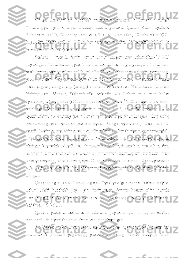 Shiftga   tutashtirilgan   burchakli   marmar   tokchalarda   bodomsimon   tamg'i
ko
'ndalangiga   o'yib   ishlangan.Ulardagi   barcha   yozuvlar   Qur'oni   Karim   oyatlark
ko
'chirmalar   bo'lib,   Ollohning   ismi   va   sifatlaridir.   Jumladan,   "Ollohu   akbar"(OII
buyukdir),   "Subhonolloh"   (Olloh   han   narsadan   pokdir).   "Alhamdullilloh"   (Ollc
hamdu sanolar bo'lsin) kabilar.
Sag'ana     o'rtasida   Amir   Temur   uchun   atalgan   tosh   tobut   (2,5x1,40x0,'
Joylashgan.  Tobut  kulrang yaxlit  marmar  toshdan ichi o'yib yasalgan.  Tobut  ham
yaxlit marmardan yasalgan bo'lib, qalinligi 11 sm. Tobut chekkasida qu azmundagi
yozuv   bitilgan:   "Payg'ambar   aytmishlar:   Olloh   uni   rahmat   qili   Bartdasi   oxiratga
rixlat qilgach, uning oldiga (qabrga) qora tanli va ko'k ko'zli  far
ishta keladi. Ulardan
birining   ismi   Munkar,   ikkinchisiniki   Nakirdir.   Uk   m
arhum   musulmon   bo'lsa
aytadikim, u (payg'ambar) Ollohning bandasi va rasulk   Me
n Ollohdan bo'lak tangri
yo'qligiga,   Muhammad   uning   yerdagi   rasuli   ekanli,   shahodat   beraman.   Ular
aytadilarkim,   biz   shunday   javob   berishinginga   ishonga   Shundan   (savoldan)   so'ng
marhumning   qabri   yetmish   gaz   kengayadi.   So'ngra   aytadilarki,   "Uxla"-deb.   U
aytadi: "Uyimga qaytishimga va o'ztaqdirim haqida i berishimga ruxsat bersangiz".
Unga aytishadi: "uxla" va u uxlaydi. U  ke
l«nchakka bo'lgan muhabbatigina uyg'ota
oladigan kuyovdek uxlaydi. Ey, 1  
chinakam jannat bor, do'zax bor, hovuz bor, sirot
ko'prigi bor, mahshar kuni o'sha kuni olloh hammani-qabrdagilarni tiriltiradi...men
unda yashayman, unda o'laman, agar Olloh istasa unda tirilaman". Ushbu yozuvlar
suls   usulida   yozilgan   bo'lib,   Muhammad   payg'ambaming   so'zlaridan   ko'chirib
olingan.
Qopqoqning o'rtasida Temurning cpitofiyasi yozilgan marmar lavhani qo'yish
uchun   to'g'ri   burchakli   joy   o'yib   hozirlangan.   Ammo   bevaqt   o'lim   hamda
Temurning   (io'ri   Amir   maqbarasiga   qo'yilishi   qopqoqdagi   o'yiq   joyni   bo'sh   qolib
ketishiga olib keladi.
Qopqoq   yuzasida   beshta   temir   tutqichlar   joylashtirilgan   bo'lib,   bir   vaqtlar
qopqoqni ochib yopish uchun ularga zanjirlar o'rnatilgan.
Bir   kishiga   mo'ljallangan   ushbu   sag'ana   o'zining   hajmi   (6,40x6,12),   qurilish
inuhandislik   jihatidan   yagonaligi,   yozuvlarga   mo'lligi   hamda   oddiyligi   bilan 