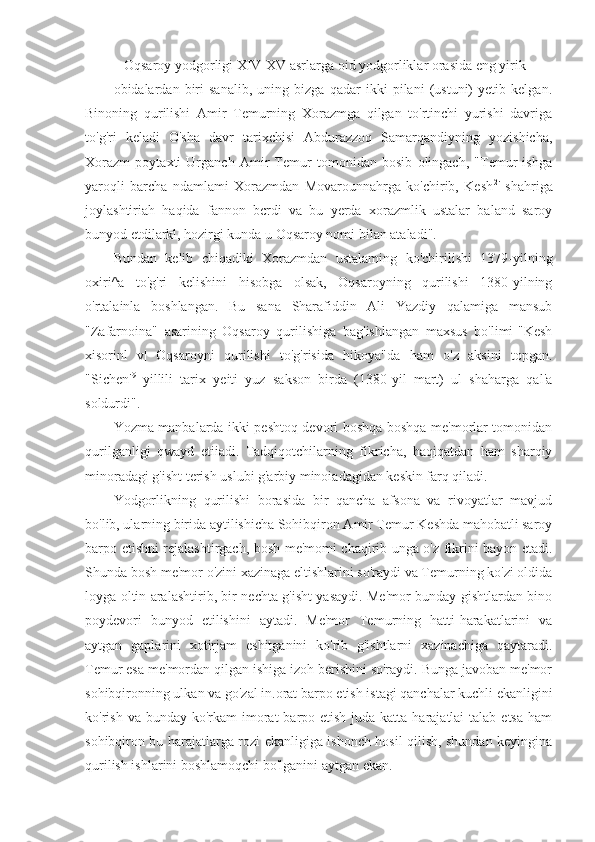    Oqsaroy yodgorligi XIV-XV asrlarga oid yodgorliklar orasida eng yirik
obidalardan   biri   sanalib,   uning   bizga   qadar   ikki   pilani   (ustuni)   yetib   kelgan.
Binoning   qurilishi   Amir   Temurning   Xorazmga   qilgan   to'rtinchi   yurishi   davriga
to'g'ri   keladi   O'sha   davr   tarixchisi   Abdurazzoq   Samarqandiyning   yozishicha,
Xorazm   poytaxti   Urganch   Amir   Temur   tomonidan   bosib   olingach,   "Temur   ishga
yaroqli   barcha   ndamlami   Xorazmdan   Movarounnahrga   ko'chirib,   Kesh 2
'   shahriga
joylashtiriah   haqida   fannon   bcrdi   va   bu   yerda   xorazmlik   ustalar   baland   saroy
bunyod etdilarkl, hozirgi kunda u Oqsaroy nomi bilan ataladi".
Bundan   kelib   chiqadiki   Xorazmdan   ustalaming   ko'chirilishi   1379-yilning
oxiri^a   to'g'ri   kelishini   hisobga   olsak,   Oqsaroyning   qurilishi   1380-yilning
o'rtalainla   boshlangan.   Bu   sana   Sharafiddin   Ali   Yazdiy   qalamiga   mansub
"Zafarnoina"   asarining   Oqsaroy   qurilishiga   bag'ishlangan   maxsus   bo'limi-"Kesh
xisorinl   v|   Oqsaroyni   qurilishi   to'g'risida   hikoya"da   ham   o'z   aksini   topgan.
"Sichen' 9
  yillili   tarix   yeiti   yuz   sakson   birda   (1380-yil   mart)   ul   shaharga   qal'a
soldurdi".
Yozma manbalarda ikki peshtoq devori boshqa-boshqa me'morlar tomonidan
qurilganligi   qwayd   etiiadi.   Tadqiqotchilarning   fikricha,   haqiqatdan   ham   sharqiy
minoradagi g'isht terish uslubi g'arbiy minoiadagidan keskin farq qiladi.
Yodgorlikning   qurilishi   borasida   bir   qancha   afsona   va   rivoyatlar   mavjud
bo'lib, ularning birida aytilishicha Sohibqiron Amir Temur Keshda mahobatli saroy
barpo etishni rejalashtirgach, bosh me'momi chaqirib unga o'z fikrini bayon etadi.
Shunda bosh me'mor o'zini xazinaga eltishlarini so'raydi va Temurning ko'zi oldida
loyga oltin aralashtirib, bir nechta g'isht yasaydi. Me'mor bunday gishtlardan bino
poydevori   bunyod   etilishini   aytadi.   Me'mor   Temurning   hatti-harakatlarini   va
aytgan   gaplarini   xotirjam   eshitganini   ko'rib   g'ishtlarni   xazinachiga   qaytaradi.
Temur esa me'mordan qilgan ishiga izoh berishini so'raydi. Bunga javoban me'mor
sohibqironning ulkan va go'zal in.orat barpo etish istagi qanchalar kuchli ekanligini
ko'rish va bunday ko'rkam  imorat  barpo etish juda katta harajatlai  talab etsa  ham
sohibqiron bu harajatlarga rozi ekanligiga ishonch hosil qilish, shundan keyingina
qurilish ishlarini boshlamoqchi bo'lganini aytgan ekan. 