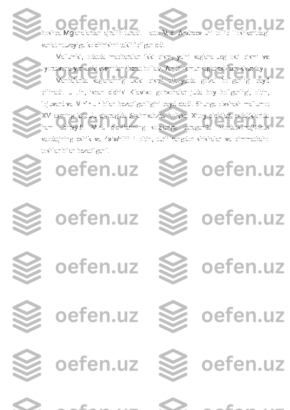 boshqa   Mg 'analardan   ajralib   turadi.   Hatto   M.S.   Andreev   uni   to'liq   Toshkentdagi
san'at ntuzeyiga ko'chirishni taklif qilgan edi.
Ma'lumki,   odatda   maqbaralar   ikki   qism,   ya'ni   sag'ana-u е g   osti   qismi   va
Jyoratxona-yer ustki qismidan iborat bo'ladi. Amir Temur sag'anasi ham shunday 
Manbalarda   sag'ananing   ustki   qismi   nihoyatda   go'zal   bo'lganligi   qayd
qilinadi.   u   ..in,   ispan   elchisi   Klavixo   go'rxonalar   juda   boy   bo'lganligi,   oltin,
lojuvard va   Mhinlur   bilan bezatilganligini qayd etadi. Shunga o'xshash  ma'lumot
XV   asrning   ktiiiulu   choragida   Shahrisabzda   bo'lgan   Xitoy   elchilari   esdaliklarida
ham   uchraydi.   MIiu   clchilarining   so'zlariga   qaraganda   "ibodatxona(Dorus
saodatjning   eshik   va   4»i»/nliii   i   oltin,   turli   rangdor   shishalar   va   qimmatbaho
toshlar bilan bezatilgan". 