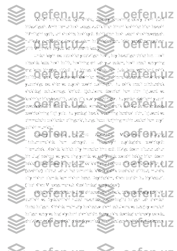 Ikkinchi   bir   afsonada   aytilishicha,   Oqsaroy   binosining   asosiy   qismi   qurib
bitkazilgach. Amir Temur bosh ustaga zudlik bilan binoni koshinlar bilan bezashi
lii/iniligini aytib, uni shoshira boshlaydi. Sohibqiron bosh ustani shoshiravergach.
nuiika/iy   gumbazning   devoriga   odam   bo'yi   keladigan,   lekin   yerga   tegmaydigan
qilib Mnjir osib qo'yadi va o'zi qochib ketadi.
Undan keyin esa oqtoshlar yotqizilgan hovli, boy bezatilgan tiplar bor. Hovli
o'rtasida   katta   hovli   bo'lib,   hovlining   eni   uch   yuz   qadam,   hovli   orqali   saroyning
eng   katta   binosiga   o'tiladi.   Bu   binoga   kirishda   ham   juda   katta   va   baland   eshik
bo'lib,   u   oltin,   lojuvard   va   koshinlar   bilan   mohirona   bezatilgan.   Eshikning
yuqorisiga   esa   sh'er   va   quyosh   tasviri   tushirilgan.   Bu   eshik   orqali   to'rtburchak
shakldagi   qabulxonaga   kiriladi.   Qabulxona   devorlari   ham   oltin   lojuvard   va
koshinlar bilan bezatilib, ustiga tilla suvi yugurtirilgan. Bu yerdan elchilarni yuqori
qavatlarga   olib   chiqdilar.   Bu   yerda   xonalar   shunchalik   ko'pki,   ulami   birdaniga
tasvirlashning   iloji   yo'q.   Bu   yerdagi   bezak   ishlarining   barchasi   oltin,   lojuvard   va
qimmatbaho toshlardan qilinganki, bunga hatto Parijning mohir ustalari ham qoyil
qolishi mumkin."
Oqsaroy   haqida   ma'lumot   Zaxiriddin   Muhammad   Boburning
"Boburnoma"sida   ham   uchraydi.   U   Oqsaroyni   quyidagicha   tasvirlaydi:
"Temurbek.-.Keshda ko'plab oliy imoratlar bino etdi. O'ziga devon o'lturur uchun
bir   ulug'   peshtoq   va   yana   o'ng   yonida   va   so'l   yonida   tavochi   beklar   bilan   devon
beklari o'ltirib devon so'rar uchun ikki kichikroq peshtoq qilibdur. Yana sovrun eli
(arzchilar)   o'ltirur   uchun   har   tomonida   kichik-kichik   toqchalar   qilibtur,   muncha
oliy   nishon   olamda   kam   nishon   berar.   Deyirlarkim,   Kisro   toqidin   bu   biyikratur".
(Toqi Kisro-VI asrga mansub Ktesifondagi saroy arkasi).
Ushbu ma'lumotlardan xulosa chiqaradigan bo'lsak, Oqsaroy rejaviy tuzilishi,
qurilishi   va   foydalanilishi   nutqai   nazaridan   o'zaro   bog'liq   bo'lgan   uch   qismdan
iborat bo'lgan. Kirishda ma'muriy boshqaruv qismi qabulxona va turarjoy xonalari
bo'lgan saroy va bog' xiyoboni qismlaridir. Saroy o'sha davrdagi an'anaviy asosda,
cho'zilgan   to'g'ri   burchakli   tiplar   (ayvonlar)   bilan   o'ralgan   hovlida   qad   ko'targan. 