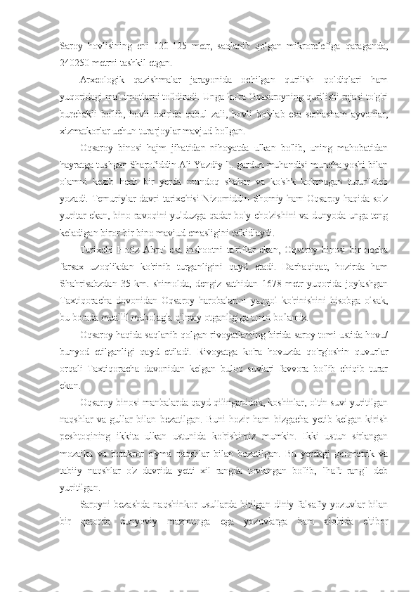 Saroy   hovlisining   eni   120-125   metr,   saqlanib   qolgan   mikrorelefiga   qaraganda,
240250 metrni tashkil etgan.
Arxeologik   qazishmalar   jarayonida   ochilgan   qurilish   qoldiqlari   ham
yuqoridagi ma'lumotlarni to'ldiradi. Unga ko'ra Oqasaroyning qurilishi rejasi to'g'ri
burchakli   bo'lib,   hovli   oxirida   qabul   zali,   hovli   bo'ylab   esa   serhasham   ayvonlar,
xizmatkorlar uchun turarjoylar mavjud bo'lgan.
Oqsaroy   binosi   hajm   jihatidan   nihoyatda   ulkan   bo'lib,   uning   mahobatidan
hayratga tushgan Sharofiddin Ali Yazdiy "...gardun muhandisi muncha yoshi bilan
olamni   kezib   hech   bir   yerda   mundoq   shahar   va   ko'shk   ko'rmagan   turur"-deb
yozadi. Temuriylar davri tarixchisi  Nizomiddin Shomiy ham Oqsaroy haqida so'z
yuritar ekan, bino ravoqini yulduzga qadar bo'y cho'zishini va dunyoda unga teng
keladigan biror-bir bino mavjud emasligini ta'kidlaydi.
Tarixchi   Hofiz   Abro'   esa   inshootni   ta'riflar   ekan,   Oqsaroy   binosi   bir   necha
farsax   uzoqlikdan   ko'rinib   turganligini   qayd   etadi.   Darhaqiqat,   hozirda   ham
Shahrisabzdan   35   km.   shimolda,   dengiz   sathidan   1678   metr   yuqorida   joylashgan
Taxtiqoracha   dovonidan   Oqsaroy   harobalarini   yaqqol   ko'rinishini   hisobga   olsak,
bu borada muallil mubolag'a qilmay otganligiga amin bo'lamiz.
Oqsaroy haqida saqlanib qolgan rivoyatlaming birida saroy tomi ustida hovu/
bunyod   etilganligi   qayd   etiladi.   Rivoyatga   ko'ra   hovuzda   qo'rg'oshin   quvurlar
orqali   Taxtiqoracha   davonidan   kelgan   buloq   suvlari   favvora   bo'lib   chiqib   turar
ekan.
Oqsaroy binosi manbalarda qayd qilinganidek, koshinlar, oltin suvi yuritilgan
naqshlar   va   gullar   bilan   bezatilgan.   Buni   hozir   ham   bizgacha   yetib   kelgan   kirish
peshtoqining   ikkita   ulkan   ustunida   ko'rishimiz   mumkin.   Ikki   ustun   sirlangan
mozaika   va   betakror   o'yma   naqshlar   bilan   bezatilgan.   Bu   yerdagi   geometrik   va
tabiiy   naqshlar   o'z   davrida   yetti   xil   rangda   tovlangan   bo'lib,   "haft   rang"   deb
yuritilgan.
Saroyni   bezashda   naqshinkor   usullarda   bitilgan  diniy   falsafiy   yozuvlar   bilan
bir   qatorda   dunyoviy   mazmunga   ega   yozuvlarga   ham   alohida   e'tibor 