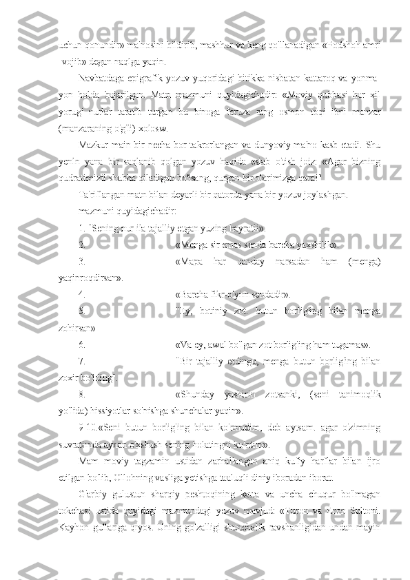 uchun qonundir» ma'nosini bildirib, mashhur va keng qo'llanadigan «Podshoh amri
-vojib» degan naqlga yaqin.
Navbatdaga  epigrafik  yozuv yuqoridagi   bitikka  nisbatan  kattaroq va  yonma-
yon   holda   bajarilgan.   Matn   mazmuni   quyidagichadir:   «Moviy   qubbasi   har   xil
yorug'   nurlar   taratib   turgan   bu   binoga   feruza   rang   osmon   toqi   ibni   manzar
(manzaraning o'g'li) xolosw.
Mazkur main bir necha bor takrorlangan va dunyoviy ma'no kasb etadi. Shu
yenln   yana   bir   saqlanib   qolgan   yozuv   haqida   eslab   o'tish   joiz:   «Agar   bizning
qudratimizfl shubha qiladigan bo'lsang, qurgan binolarimizga qara!"
Ta'riflangan matn bilan deyarli bir qatorda yana bir yozuv joylashgan.
mazmuni quyidagichadir:
1. "Sening nur ila tajalliy etgan yuzing hayratli».
2. «Menga sir emas senda barcha yaxshilik».
3. «M а p а   har   qanday   narsadan   ham   (menga)
yaqinroqdirsan».
4. «Barcha fikr-o'yim sendadir».
5. "Ey,   botiniy   zot.   butun   borlig'ing   bilan   menga
zohirsan»
6. «Va ey, awal bo'lgan zot borlig'ing ham tugamas».
7. "Bir   tajalliy   etdingu,   menga   butun   borlig'ing   bilan
zoxir bo'lding".
8. «Shunday   yashirin   zotsanki,   (seni   tanimoqlik
yo'lida) hissiyotlar so'nishga shunchalar yaqin».
9-10.«Seni   butun   borlig'ing   bilan   ko'rmadim,   deb   aytsam.   agar   o'zimning
suvratimda aynan o'xshash sening holatingni ko'rdim».
Mam   moviy   tagzamin   ustidan   zarhallangan   aniq   kufiy   harflar   bilan   ijro
etilgan bo'lib, Ollohning vasliga yetishga taaluqli diniy iboradan iborat.
G'arbiy   gulustun   sharqiy   peshtoqining   katta   va   uncha   chuqur   bo'lmagan
tokchasi   ustida   quyidagi   mazmundagi   yczuv   mavjud:   «Turon   va   Eron   Sultoni.
Kayhon   gullariga   qiyos.   Uning   go'zalligi   shunchalik   ravshanligidan   undan   mayin 