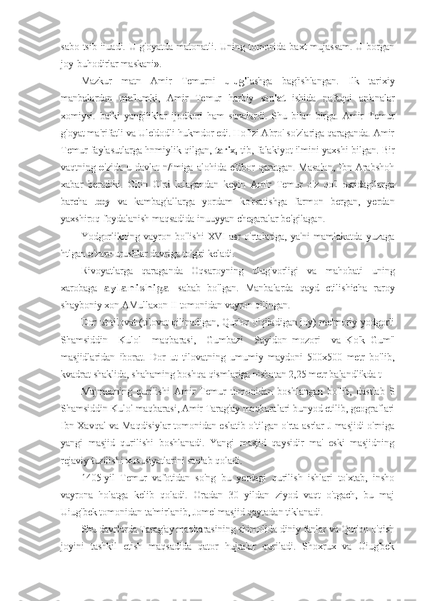 sabo tsib iiuadi. U g'oyatda matonatli. Uning tomonida baxt mujassam. U borgan
joy-buhodirlar maskani».
Mazkur   matn   Amir   Temurni   ulug ' lashga   bag'ishlangan.   Ilk   tarixiy
manbalardan   ma 'lumki,   Amir   Temur   harbiy   san 'at   ishida   nafaqai   an'analar
xomiysi.   balki   yangiliklar   ijodkori   ham   sanalardi.   Shu   bilan   birga.   Amir   Temur
g'oyat ma'rifatli va Ule'dodli hukmdor edi. Hofizi Abro' so'zlariga qaraganda. Amir
Temur faylasutlarga hnmiylik qilgan,  tarix,  tib, falakiyot ilmini yaxshi bilgan. Bir
vaqtning   o 'zida  u davlat   n/imiga alohida  e'tibor  qaratgan.  Masalan,   Ibn  Arabshoh
xabar   beradiki.   Oltin   O'rd   lulagandan   keyin   Amir   Temur   o'z   qo'l   ostidagilarga
barcha   boy   va   kambag'allarga   yordam   ko'rsatishga   farmon   bergan,   yerdan
yaxshiroq foydalanish maqsadida inuuyyan chegaralar belgilagan.
Yodgorlikning   vayron   bo'lishi   XVI   asr   o'rtalariga,   ya'ni   mamlakatda   yuzaga
htlgan  o 'zaro urushlar davriga to'g'ri keladi.
Rivoyatlarga   qaraganda   Oqsaroyning   ulug'vorligi   va   mahobati   uning
xarobaga   a y l a n i s h i g a   sabab   bo'lgan.   Manbalarda   qayd   ctilishicha   raroy
shayboniy xon AMullaxon II tomonidan vayron qilingan.
Dor ut tilovat (tilovat qilinadigan, Qur'on o'qiladigan joy) me'moriy yodgorli
Shamsiddin     Kulol     maqbarasi,     Gumbazi     Sayidon   mozori     va   Ko'k   Gum"
masjidlaridan   iborat.   Dor   ut   tilovatning   umumiy   maydoni   500x500   metr   bo'lib,
kvadrat shaklida, shahaming boshqa qismlariga nisbatan 2,25 metr balandlikda t
Majmuaning   qurilishi   Amir   Temur   tomonidan   boshlangan   bo'lib,   dastlab   S
Shamsiddin Kulol maqbarasi, Amir Tarag'ay maqbaralari bunyod etilib, geograflari
Ibn Xavqal va Maqdisiylar tomonidan eslatib o'tilgan o'rta asrlar J masjidi o'rniga
yangi   masjid   qurilishi   boshlanadi.   Yangi   masjid   qaysidir   ma'   eski   masjidning
rejaviy tuzilishi xususiyatlarini saqlab qoladi.
1405-yil   Temur   vafotidan   so'ng   bu   yerdagi   qurilish   ishlari   to'xtab,   insho
vayrona   holatga   kelib   qoladi.   Oradan   30   yildan   ziyod   vaqt   o'tgach,   bu   maj
Uiug'bek tomonidan ta'mirlanib, Jome' masjid qaytadan tiklanadi.
Shu davrlarda Tarag'ay maqbarasining shimolida diniy fanlar va Qur'on o'qish
joyini   tashkil   etish   maqsadida   qator   hujralar   quriladi.   Shoxrux   va   Uiug'bek 