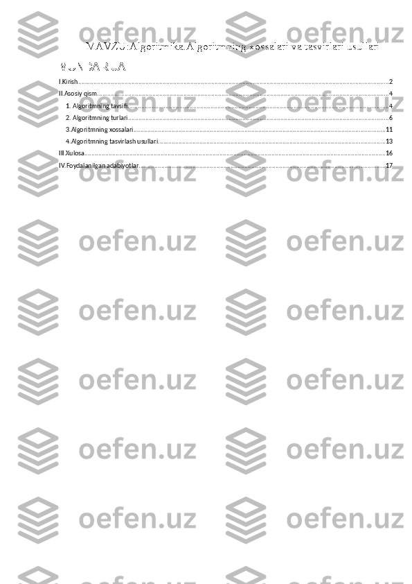 MAVZU: Algoritmika.Algoritmning xossalari va tasvirlari usullari
MUNDARIJA
I.Kirish ................................................................................................................................................................................... 2
II.Asosiy qism ........................................................................................................................................................................ 4
1. Algoritmning tavsifi ....................................................................................................................................................... 4
2. Algoritmning turlari ...................................................................................................................................................... 6
3.Algoritmning xossalari ................................................................................................................................................. 11
4.Algoritmning tasvirlash usullari ................................................................................................................................... 13
III.Xulosa .............................................................................................................................................................................. 16
IV.Foydalanilgan adabiyotlar .............................................................................................................................................. 17 