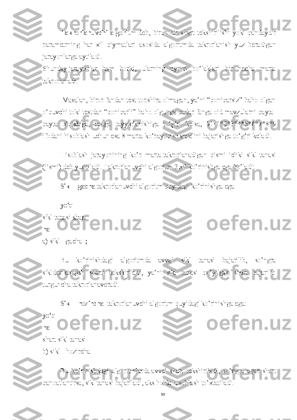 Takrorlanuvchi   algoritm   deb,   biron   bir   shart   tekshirilishi   yoki   qandaydir
parametrning   har   xil   qiymatlari   asosida   algoritmda   takrorlanish   yuz   beradigan
jarayonlarga aytiladi.
Shunday   jarayonlar   ham   borki ,   ularning   ayrim   bo‘laklari   bir   necha   marta
takrorlanadi.
 Masalan, biror fandan test topshira olmagan, ya’ni “qoniqarsiz” baho olgan
o‘quvchi toki testdan “qoniqarli” baho olgunga qadar fanga oid mavzularni qayta-
qayta   o‘qishiga,   testga   tayyorlanishiga   to‘g‘ri   kelsa,   9!=1*2*3*4*5*6*7*8*9
ifodani hisoblash uchun esa 8 marta ko‘paytirish amalini bajarishga to‘g‘ri keladi .
Hisoblash   jarayonining   ko’p   marta   takrorlanadigan   qismi ichki	  sikl   tanasi
(jismi)   deb yuritiladi. Takrorlanuvchi algoritm 2 xil ko’rinishga ega bo’ladi:
Sikl - gacha   takrorlanuvchi algoritm quyidagi ko’rinishga ega
yo’q
sikl tanasi shart
ha
a)   sikl - gacha	
  ;
Bu   ko’rinishdagi   algoritmda   avval   sikl   tanasi   bajarilib,   so’ngra
sikldan   chiqish   sharti   tekshiriladi ,   ya’ni   sikl   tanasi   qo’yilgan   shart   bajarilib
turguncha takrorlanaveradi.
Sikl - hozircha     takrorlanuvchi algoritm quyidagi ko’rinishga ega:
yo’q
ha
shart   sikl tanasi
b) sikl - hozircha.
Bu   ko’rinishdagi   algoritmlarda   avval   shart   tekshiriladi ,   so’ngra   agar   shart
qanoatlantirsa ,   sikl tanasi bajariladi , aks holda hisoblash to’xtatiladi.
10 