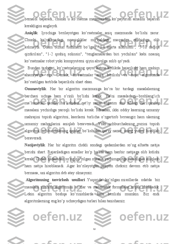 bemalol   bajaradi,   chunki   u   ko‘rsatma   mazmunidan   ko‘paytirish   amalini   bajarish
kerakligini anglaydi.
Aniqlik .   Ijrochiga   berilayotgan   ko‘rsatmalar   aniq   mazmunda   bo‘lishi   zarur.
Chunki   ko‘rsatmadagi   noaniqliklar   mo‘ljaldagi   maqsadga   erishishga   olib
kelmaydi.   Odam   uchun   tushinarli   bo‘lgan   "3-4   marta   silkitilsin",   "5-10   daqiqa
qizdirilsin",   "1-2   qoshiq   solinsin",   "tenglamalardan   biri   yechilsin"   kabi   noaniq
ko‘rsatmalar robot yoki kompyuterni qiyin ahvolga solib qo‘yadi.
    Bundan   tashqari,   ko‘rsatmalarning   qaysi   ketma-ketlikda   bajarilishi   ham   muhim
ahamiyatga   ega.   Demak,   ko‘rsatmalar   aniq   berilishi   va   faqat   algoritmda
ko‘rsatilgan tartibda bajarilishi shart ekan.
Ommaviylik .   Har   bir   algoritm   mazmuniga   ko‘ra   bir   turdagi   masalalarning
barchasi   uchun   ham   o‘rinli   bo‘lishi   kerak.   Ya’ni   masaladagi   boshlang‘ich
ma’lumotlar   qanday   bo‘lishidan   qat’iy   nazar   algorim   shu   xildagi   har   qanday
masalani   yechishga   yaroqli   bo‘lishi   kerak.  Masalan,   ikki   oddiy   kasrning   umumiy
mahrajini   topish   algoritmi,   kasrlarni   turlicha   o‘zgartirib   bersangiz   ham   ularning
umumiy   mahrajlarini   aniqlab   beraveradi.   Yoki   uchburchakning   yuzini   topish
algoritmi, uchburchakning qanday bo‘lishidan qat’iy nazar, uning yuzini  hisoblab
beraveradi.
Natijaviylik .   Har   bir   algoritm   chekli   sondagi   qadamlardan   so‘ng   albatta   natija
berishi   shart.   Bajariladigan   amallar   ko‘p   bo‘lsa   ham   baribir   natijaga   olib   kelishi
kerak. Chekli qadamdan so‘ng qo‘yilgan masala yechimga ega emasligini aniqlash
ham   natija   hisoblanadi.   Agar   ko‘rilayotgan   jarayon   cheksiz   davom   etib   natija
bermasa, uni algoritm deb atay olmaymiz.
  Algoritmning   tasvirlash   usullari   .Yuqorida   ko‘rilgan   misol larda   odatda   biz
masalani   yechish   algoritmini   so‘zlar   va   matematik   formulalar   orqali   ifodaladik.
Lekin   algoritm   boshqa   ko‘rinishlarda   ham   berilishi   mumkin.   Biz   endi
algoritmlarning eng ko‘p uchraydigan turlari bilan tanishamiz.
12 