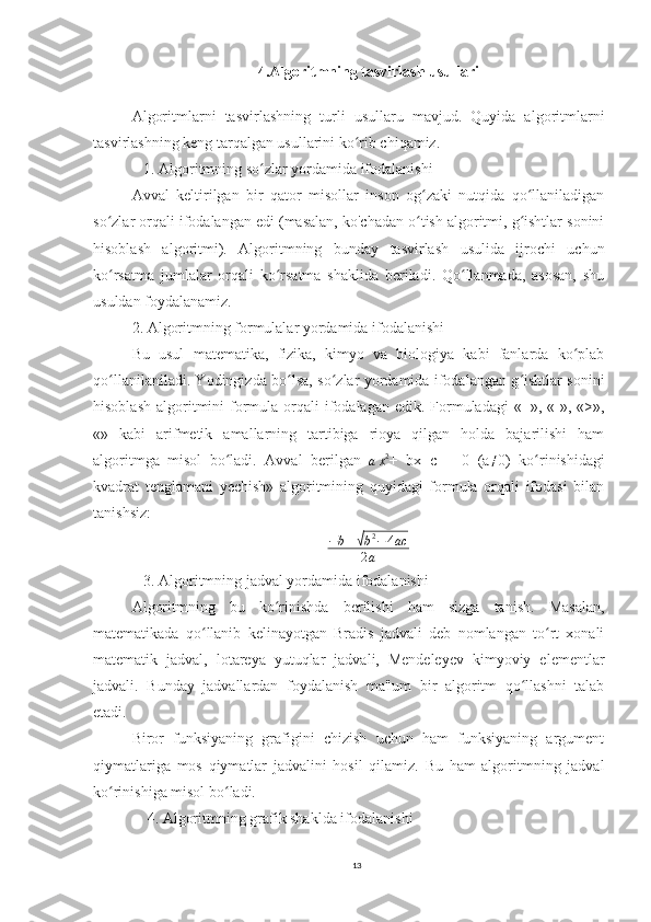 4.Algoritmning tasvirlash usullari
Algoritmlarni   tasvirlashning   turli   usullaru   mavjud.   Quyida   algoritmlarni
tasvirlashning keng tarqalgan usullarini ko rib chiqamiz.ʻ
   1. Algoritmning so zlar yordamida ifodalanishi	
ʻ
Avval   keltirilgan   bir   qator   misollar   inson   og zaki   nutqida   qo llaniladigan	
ʻ ʻ
so zlar orqali ifodalangan edi (masalan, ko'chadan o tish algoritmi, g ishtlar sonini	
ʻ ʻ ʻ
hisoblash   algoritmi).   Algoritmning   bunday   tasvirlash   usulida   ijrochi   uchun
ko rsatma   jumlalar   orqali   ko rsatma   shaklida   beriladi.   Qo llanmada,   asosan,   shu
ʻ ʻ ʻ
usuldan foydalanamiz.
2. Algoritmning formulalar yordamida ifodalanishi
Bu   usul   matematika,   fizika,   kimyo   va   biologiya   kabi   fanlarda   ko plab	
ʻ
qo llanilaniladi. Yodingizda bo lsa, so zlar yordamida ifodalangan g ishtlar sonini	
ʻ ʻ ʻ ʻ
hisoblash  algoritmini  formula  orqali   ifodalagan  edik.  Formuladagi   «+», «-», «>»,
«»   kabi   arifmetik   amallarning   tartibiga   rioya   qilgan   holda   bajarilishi   ham
algoritmga   misol   bo ladi.   Avval   berilgan  	
ʻ
a x 2
+   bx+c   =   0   (a	≠ 0)   ko rinishidagi	ʻ
kvadrat   tenglamani   yechish»   algoritmining   quyidagi   formula   orqali   ifodasi   bilan
tanishsiz:
− b ±	
√ b 2
− 4 ac
2 a
   3. Algoritmning jadval yordamida ifodalanishi
Algoritmning   bu   ko rinishda   berilishi   ham   sizga   tanish.   Masalan,	
ʻ
matematikada   qo llanib   kelinayotgan   Bradis   jadvali   deb   nomlangan   to rt   xonali	
ʻ ʻ
matematik   jadval,   lotareya   yutuqlar   jadvali,   Mendeleyev   kimyoviy   elementlar
jadvali.   Bunday   jadvallardan   foydalanish   ma'lum   bir   algoritm   qo llashni   talab	
ʻ
etadi.
Biror   funksiyaning   grafigini   chizish   uchun   ham   funksiyaning   argument
qiymatlariga   mos   qiymatlar   jadvalini   hosil   qilamiz.   Bu   ham   algoritmning   jadval
ko rinishiga misol bo ladi.	
ʻ ʻ
    4. Algoritmning grafik shaklda ifodalanishi
13 