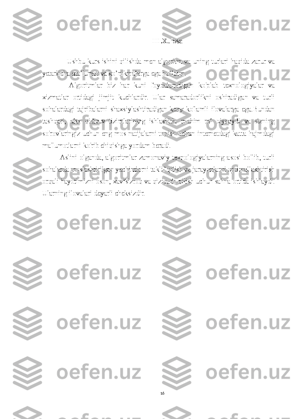 III.Xulosa
     Ushbu kurs ishini  qilishda men algoritm va uning turlari haqida zarur va
yetarlicha ma’lumot va ko’nikmalarga ega bo’ldim.
    Algoritmlar   biz   har   kuni   foydalanadigan   ko'plab   texnologiyalar   va
xizmatlar   ortidagi   jimjit   kuchlardir.   Ular   samaradorlikni   oshiradigan   va   turli
sohalardagi   tajribalarni   shaxsiylashtiradigan   keng   ko'lamli   ilovalarga   ega.Bundan
tashqari,   ular   qidiruv   tizimlarining   ishlashida   muhim   rol   o'ynaydi   va   sizning
so'rovlaringiz uchun eng mos natijalarni topish uchun internetdagi katta hajmdagi
ma'lumotlarni ko'rib chiqishga yordam beradi.
Aslini   olganda, algoritmlar   zamonaviy  texnologiyalarning  asosi   bo'lib, turli
sohalarda moslashtirilgan yechimlarni taklif qilish va jarayonlarni optimallashtirish
orqali hayotimizni oson, xavfsizroq va qiziqarli qilish uchun sahna ortida ishlaydi.
Ularning ilovalari deyarli cheksizdir.
16 