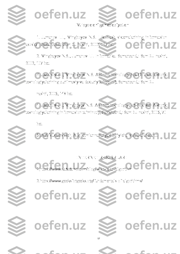 IV.Foydalanilgan adabiyotlar
1.   Jumanov   I.I.,   Mingboyev   N.S.   Hisoblash   sistemalarining   informatsion
asoslari. Samarqand,: SamDU nashri, 2002, 107 bet.
2.  Mingbayev   N.S.,   Jumanov   I.I.   Informatika.-Samarqand,:   SamDU   nashri,
2002, 107 bet.
3.  Jumanov   I.I.,  Mingboyev   N.S.   Axborot   texnologiyalari   (1-qism:   axborot
texnologiyalarining qurilmaviy va dasturiy ta minoti), Samarqand,: SamDUʼ
nashri, 2005, 148 bet.
4. Jumanov I.I., Mingboyev N.S. Axborot texnologiyalari (2-qism: Axborot
texnologiyalarining informatsion ta minoti), Samarqand,: SamDU nashri, 2005, 70	
ʼ
bet.
5. A.A.Rustamovich. Algoritmlar nazariyasi bo‘yicha ma’ruzalar manti
 
INTERNET RESUSRLARI
1. https://www.datacamp.com/blog/what-is-an-algorithm
2.https://www.geeksforgeeks.org/fundamentals-of-algorithms/
17 