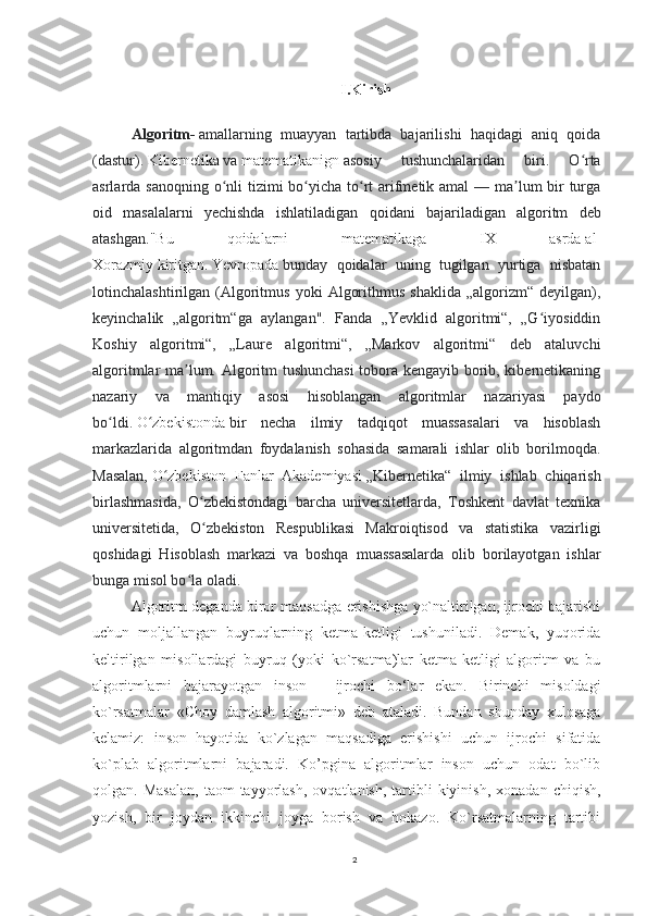 I.Kirish
Algoritm -   amallarning   muayyan   tartibda   bajarilishi   haqidagi   aniq   qoida
(dastur).   Kibernetika   va   matematikanign   asosiy   tushunchalaridan   biri.   O rtaʻ
asrlarda sanoqning o nli tizimi  bo yicha to rt arifmetik amal  — ma lum bir turga	
ʻ ʻ ʻ ʼ
oid   masalalarni   yechishda   ishlatiladigan   qoidani   ba jariladigan   algoritm   deb
atashgan ."Bu   qoidalarni   matematikaga   IX   asrda   al-
Xorazmiy   kiritgan.   Yevropada   bunday   qoidalar   uning   tugilgan   yurtiga   nisbatan
lotinchalashtirilgan  (Algoritmus   yoki   Algorithmus   shaklida   „algorizm“   deyilgan),
keyinchalik   „algoritm“ga   aylangan".   Fanda   „Yevklid   algoritmi“,   „G iyosiddin	
ʻ
Koshiy   algoritmi“,   „Laure   algoritmi“,   „Markov   algoritmi“   deb   ataluvchi
algoritmlar ma lum. Algoritm tushunchasi  tobora kengayib borib, kibernetikaning	
ʼ
nazariy   va   mantiqiy   asosi   hisoblangan   algoritmlar   nazariyasi   paydo
bo ldi.	
ʻ   O zbekistonda	ʻ   bir   necha   ilmiy   tadqiqot   muassasalari   va   hisoblash
markazlarida   algoritmdan   foydalanish   sohasida   samarali   ishlar   olib   borilmoqda.
Masalan,   O zbekiston   Fanlar   Akademiyasi	
ʻ   „Kibernetika“   ilmiy   ishlab   chiqarish
birlashmasida,   O zbekistondagi   barcha   universitetlarda,   Toshkent   davlat   texnika	
ʻ
universitetida,   O zbekiston   Respublikasi   Makroiqtisod   va   statistika   vazirligi
ʻ
qoshidagi   Hisoblash   markazi   va   boshqa   muassasalarda   olib   borilayotgan   ishlar
bunga misol bo la oladi.	
ʻ
Algoritm deganda biror maqsadga erishishga yo`naltirilgan, ijrochi bajarishi
uchun   moljallangan   buyruqlarning   ketma-ketligi   tushuniladi.   Demak,   yuqorida
keltirilgan   misollardagi   buyruq   (yoki   ko`rsatma)lar   ketma-ketligi   algoritm   va   bu
algoritmlarni   bajarayotgan   inson   -   ijrochi   bo‘lar   ekan.   Birinchi   misoldagi
ko`rsatmalar   «Choy   damlash   algoritmi»   deb   ataladi.   Bundan   shunday   xulosaga
kelamiz:   inson   hayotida   ko`zlagan   maqsadiga   erishishi   uchun   ijrochi   sifatida
ko`plab   algoritmlarni   bajaradi.   Ko’pgina   algoritmlar   inson   uchun   odat   bo`lib
qolgan.  Masalan,  taom  tayyorlash,   ovqatlanish,  tartibli  kiyinish,   xonadan  chiqish,
yozish,   bir   joydan   ikkinchi   joyga   borish   va   hokazo.   Ko`rsatmalarning   tartibi
2 