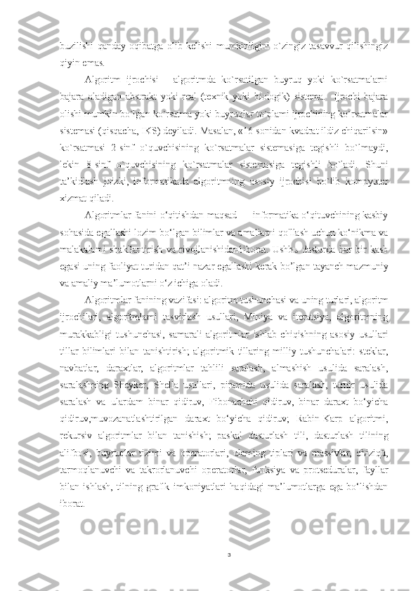 buzilishi   qanday   oqibatga   olib   kelishi   mumkinligini   o`zingiz   tasavvur   qilishingiz
qiyin emas.  
Algoritm   ijrochisi   -   algoritmda   ko`rsatilgan   buyruq   yoki   ko`rsatmalarni
bajara   oladigan   abstrakt   yoki   real   (texnik   yoki   biologik)   sistema.     Ijrochi   bajara
olishi mumkin bo`lgan ko`rsatma yoki buyruqlar to`plami ijrochining ko`rsatmalar
sistemasi (qisqacha, IKS) deyiladi. Masalan, «16 sonidan kvadrat ildiz chiqarilsin»
ko`rsatmasi   2-sinf   o`quvchisining   ko`rsatmalar   sistemasiga   tegishli   bo`lmaydi,
lekin   8-sinf   o`quvchisining   ko`rsatmalar   sistemasiga   tegishli   bo`ladi.   Shuni
ta’kidlash   joizki,   informatikada   algoritmning   asosiy   ijrochisi   bo`lib   kompyuter
xizmat qiladi.
Algoritmlar fanini o‘qitishdan maqsad — informatika o‘qituvchining kasbiy
sohasida egallashi lozim bo‘lgan bilimlar va amallarni qo'llash uchun ko‘nikma va
malakalami   shakllantirish   va   rivojlanishidan1iborat.   Ushbu   dasturda   har   bir   kasb
egasi uning faoliyat turidan qat’i nazar egallashi kerak bo’lgan tayanch mazmuniy
va amaliy ma’lumotlarni o‘z ichiga oladi. 
Algoritmlar fanining vazifasi: algoritm tushunchasi va uning turlari, algoritm
ijrochilari,   algoritmlami   tasvirlash   usullari,   Miniya   va   iteratsiya,   algoritmning
murakkabligi   tushunchasi,   samarali   algoritmlar   ishlab   chiqishning   asosiy   usullari
tillar   bilimlari   bilan   tanishtirish;   algoritmik   tillaring   milliy   tushunchalari:   steklar,
navbatlar,   daraxtlar,   algoritmlar   tahlili   saralash,   almashish   usulida   saralash,
saralashning   Sheyker,   Shella   usullari,   piramida   usulida   saralash,   turnir   usulida
saralash   va   ulardam   binar   qidiruv,   Fibonachchi   qidiruv,   binar   daraxt   bo‘yicha
qidiruv,muvozanatlashtirilgan   daraxt   bo‘yicha   qidiruv;   Rabin-Karp   algoritmi,
rekursiv   algoritmlar   bilan   tanishish;   paskal   dasturlash   tili,   dasturlash   tilining
alifbosi,   buyruqlar   tizimi   va   operatorlari,   ulaming   tiplari   va   massivlar,   chiziqü,
tarmoqlanuvchi   va   takrorlanuvchi   operatorlar,   funksiya   va   protseduralar,   fayllar
bilan   ishlash,   tilning   graflk   imkoniyatlari   haqidagi   ma’lumotlarga   ega   bo‘lishdan
iborat. 
3 