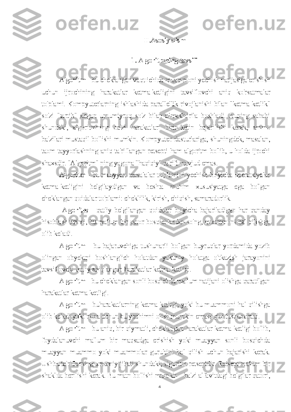 II.Asosiy qism
1. Algoritmning tavsifi
  Algoritm  - bu cheklangan vaqt ichida muammoni yechish natijasiga erishish
uchun   ijrochining   harakatlar   ketma-ketligini   tavsiflovchi   aniq   ko'rsatmalar
to'plami.   Kompyuterlarning ishlashida  parallellik rivojlanishi  bilan "ketma-ketlik"
so'zi   "tartib"   degan   umumiyroq   so'z   bilan   almashtirila   boshladi.   Buning   sababi
shundaki,   algoritmning   ba'zi   harakatlari   birin-ketin   bajarilishi   kerak,   ammo
ba'zilari mustaqil  bo'lishi  mumkin. Kompyuter dasturlariga, shuningdek, masalan,
taom tayyorlashning aniq ta'riflangan retsepti  ham algoritm bo'lib, u holda ijrochi
shaxsdir. "Algoritm" ning yagona "haqiqiy" ta'rifi mavjud emas .
Algoritm   - bu muayyan masalalar to'plamini yechish bo'yicha operatsiyalar
ketma-ketligini   belgilaydigan   va   beshta   muhim   xususiyatga   ega   bo'lgan
cheklangan qoidalar to'plami: cheklilik, kirish, chiqish, samaradorlik.
  Algoritm   -   qat'iy   belgilangan   qoidalar   bo'yicha   bajariladigan   har   qanday
hisoblash tizimi, bu ma'lum bir qator bosqichlardan so'ng, muammoni hal qilishga
olib keladi. 
Algoritm   -   bu   bajaruvchiga   tushunarli   bo'lgan   buyruqlar   yordamida   yozib
olingan   obyektni   boshlang'ich   holatdan   yakuniy   holatga   o'tkazish   jarayonini
tavsiflovchi qat'iy aniqlangan harakatlar ketma-ketligi.
Algoritm  - bu cheklangan sonli bosqichda ma'lum natijani olishga qaratilgan
harakatlar ketma-ketligi. 
Algoritm   - buharakatlarning ketma-ketligi, yoki bu muammoni hal qilishga
olib keladi yoki nima uchun bu yechimni olish mumkin emasligini tushuntiradi.  
Algoritm  - bu aniq, bir qiymatli, cheklangan harakatlar ketma-ketligi bo'lib,
foydalanuvchi   ma'lum   bir   maqsadga   erishish   yoki   muayyan   sonli   bosqichda
muayyan   muammo   yoki   muammolar   guruhini   hal   qilish   uchun   bajarishi   kerak.
Ushbu ta'riflarning umumiy jihati shundaki, algoritm retseptdir. Retsept ma'lum bir
shaklda berilishi kerak. Bu matn bo'lishi mumkin - ba'zi alfavitdagi belgilar qatori,
4 