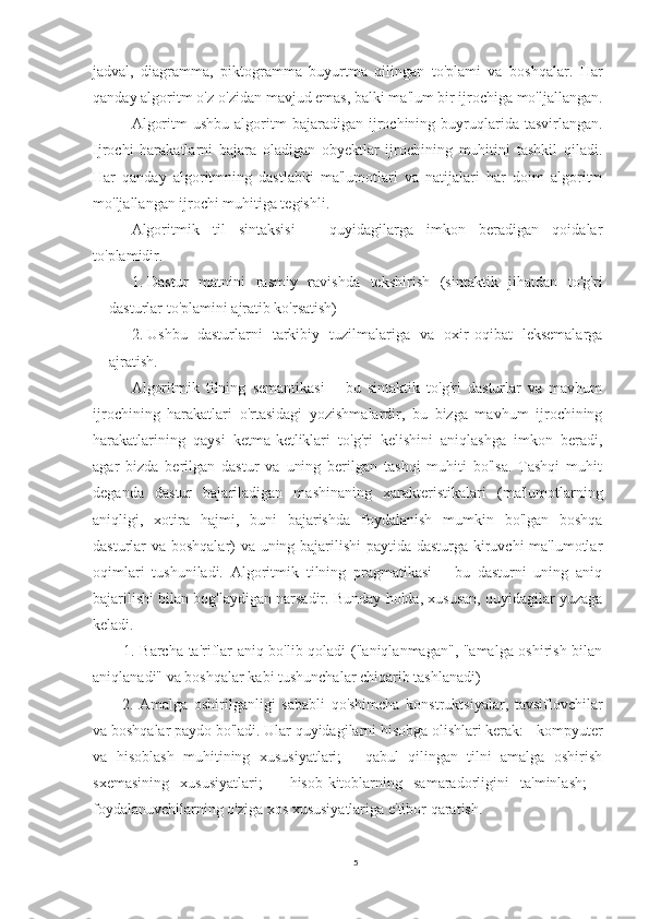 jadval,   diagramma,   piktogramma   buyurtma   qilingan   to'plami   va   boshqalar.   Har
qanday algoritm o'z-o'zidan mavjud emas, balki ma'lum bir ijrochiga mo'ljallangan.
Algoritm  ushbu   algoritm  bajaradigan  ijrochining  buyruqlarida  tasvirlangan.
Ijrochi   harakatlarni   bajara   oladigan   obyektlar   ijrochining   muhitini   tashkil   qiladi.
Har   qanday   algoritmning   dastlabki   ma'lumotlari   va   natijalari   har   doim   algoritm
mo'ljallangan ijrochi muhitiga tegishli.
Algoritmik   til   sintaksisi   –   quyidagilarga   imkon   beradigan   qoidalar
to'plamidir. 
1.  Dastur   matnini   rasmiy   ravishda   tekshirish   (sintaktik   jihatdan   to'g'ri
dasturlar to'plamini ajratib ko'rsatish) 
2.  Ushbu   dasturlarni   tarkibiy   tuzilmalariga   va   oxir-oqibat   leksemalarga
ajratish. 
Algoritmik   tilning   semantikasi   –   bu   sintaktik   to'g'ri   dasturlar   va   mavhum
ijrochining   harakatlari   o'rtasidagi   yozishmalardir,   bu   bizga   mavhum   ijrochining
harakatlarining   qaysi   ketma-ketliklari   to'g'ri   kelishini   aniqlashga   imkon   beradi,
agar   bizda   berilgan   dastur   va   uning   berilgan   tashqi   muhiti   bo'lsa.   Tashqi   muhit
deganda   dastur   bajariladigan   mashinaning   xarakteristikalari   (ma'lumotlarning
aniqligi,   xotira   hajmi,   buni   bajarishda   foydalanish   mumkin   bo'lgan   boshqa
dasturlar va boshqalar) va uning bajarilishi paytida dasturga kiruvchi ma'lumotlar
oqimlari   tushuniladi.   Algoritmik   tilning   pragmatikasi   –   bu   dasturni   uning   aniq
bajarilishi bilan bog'laydigan narsadir. Bunday holda, xususan, quyidagilar yuzaga
keladi. 
1. Barcha ta'riflar aniq bo'lib qoladi ("aniqlanmagan", "amalga oshirish bilan
aniqlanadi" va boshqalar kabi tushunchalar chiqarib tashlanadi)
  2.   Amalga   oshirilganligi   sababli   qo'shimcha   konstruktsiyalar,   tavsiflovchilar
va boshqalar paydo bo'ladi. Ular quyidagilarni hisobga olishlari kerak: - kompyuter
va   hisoblash   muhitining   xususiyatlari;   -   qabul   qilingan   tilni   amalga   oshirish
sxemasining   xususiyatlari;   -   hisob-kitoblarning   samaradorligini   ta'minlash;   -
foydalanuvchilarning o'ziga xos xususiyatlariga e'tibor qaratish.
5 