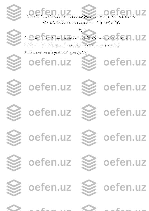 Chekli o’lchovli ekstremal masalalarning umumiy qo’yilishi, xossalari va
sinflari. Ekstremal masala yechimining mavjudligi.
Reja:
1. Chekli o’lchovli ekstremal masalaning qo’yilishi va uning asosiy tiplari.
2. Chekli o’lchovli ekstremal masalalarning ba’zi umumiy xossalari
    3. Ekstremal masala yechimining mavjudligi.
    
