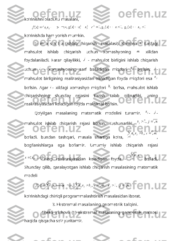 ko’rinishni oladi.Bu masalani,
       2	1	4	)	(	xx	x	f	           	0	)	(	  ,0	)	(	,0	)	(	max,	2	3	2	2	22	21									x	x	g	x	x	g	r	x	x	x	g
ko’rinishda ham yozish mumkin.
5-   m   a   s   a   l   a   (ishlab   chiqarish     masalasi).   Korxona  	
n   turdagi
mahsulot   ishlab   chiqarish   uchun   xomashyoning  
m   xilidan
foydalaniladi.   Faraz   qilaylikki,  	
j   -   mahsulot   birligini   ishlab   chiqarish
uchun  	
i   -   xomashyoning   sarf   bo’ladigan   miqdori  	ija   bo’lsin;  	j -
mahsulot   birligining   realizasiyasidan   olinadigan   foyda   miqdori   esa  
jc
bo’lsin.   Agar  	
i -   xildagi   xomashyo   miqdori   ib
  bo’lsa,   mahsulot   ishlab
chiqarishning   shunday   rejasini   tuzish   talab   qilinadiki,   uning
realizasiyasidan keladigan foyda maksimal bo’lsin.
Qo’yilgan   masalaning   matematik   modelini   tuzamiz.  	
jx -  	j -
mahsulot   ishlab   chiqarish   rejasi   bo’lsin.   Tushunarliki,  
n	j	xj	,1	  ,0		
bo’ladi.   bundan   tashqari,   masala   shartiga   ko’ra,  	
	
		
n
j	i	j	ij	m	i	b	x	a
1	
,.1	  , ,
bog’lanishlarga   ega   bo’lamiz.   Umumiy   ishlab   chiqarish   rejasi
),...,(
1 nxxx 
ning   realizasiyasidan   keladigan   foyda   -  	

n
j	j	jx	c
1   bo’ladi.
Shunday   qilib,   qaralayotgan   ishlab   chiqarish   masalasining   matematik
modeli 
          	
	
	
n
j	j	jx	c	x	f	
1	
)	(          		
				
n
j	j	j	j	ij	n	j	x	m	 i	b	x	a
1	
,1	   ,0	   , 	,1	 ,	  	max,
ko’rinishdagi chiziqli programmalashtirish masalasidan iborat.
                  3. Ek st remal masalaning geomet rik  t alqini .
                    Chekli   o’lchovli   (1)   ekstremal   masalaning   geometrik   ma’nosi
haqida qisqacha so’z yuritamiz. 
