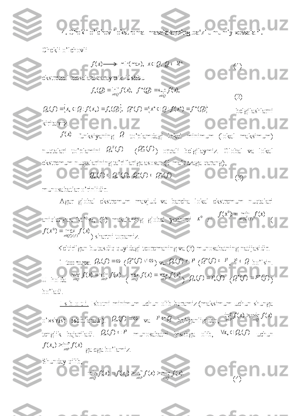      4. С hekli   o ’ lchovli   ekstremal   masalalarning   ba ’ zi   umumiy   xossalari .
Chekli o’lchovli 
                            )	(x	f           n	R	Q	Q	x			  ,	  	min(max),
                             (1) 
ekstremal masalani qaraymiz. Ushbu 
                            	
),	(	sup	)	(	   ),	(	inf	)	(	x	f	Q	f	x	f	Q	f QxQx

		
                               (2)	
			
)()(:)(   ,)()(:)( QfxfQxfQQfxfQxfQ 
 
  belgilashlarni
kiritamiz.	
)	(x	f
  funksiyaning  	Q   to’plamdagi   lokal   minimum   (lokal   maksimum)
nuqtalari   to’plamini  
)	(f	Q	Л     (	)	(f	QЛ )   orqali   belgilaymiz.   Global   va   lokal
ekstremum nuqtalarining ta’riflariga asosan (1-ma’ruzaga qarang),
                           	
)	(	)	(	  ),	(	)	(	f	Q	f	Q	f	Q	f	Q	Л	Л						                                     (3)
munosabatlar o’rinlidir.
Agar   global   ekstremum   mavjud   va   barcha   lokal   ekstremum   nuqtalari
aniqlangan   bo’lsa,   (1)   masalaning   global   yechimi  	
0x   ni  	)	(	min	)	(	)(	
0	x	f	x	f	f	Qx	Л	   (	
)	(	max	)	(	)(	
0	x	f	x	f	f	Qx	Л	
) shartni topamiz.
         Keltirilgan bu tasdiq quyidagi teoremaning va (3) munosabatning natijasidir. 
1-teorema .  	
		)	(f	Q   ( 
)( fQ
) va  	P	f	Q			)	(   ( PfQ 
)(
,   QP 
  bo’lsin.
U   holda  	
)	(	min	)	(	min	x	f	x	f	Px	Qx			   (	)	(	max	)	(	max	x	f	x	f	Px	Qx			 )  	)	(	)	(	f	P	f	Q			   (	)	(	)	(	f	P	f	Q			 )
bo’ladi.
I s b o t i.   Isbotni minimum uchun olib boramiz (maksimum uchun shunga
o’xshash   isbotlanadi).  	
		)	(f	Q   va   QP 
  bo’lganligidan,  	)	(	min	)	(	inf	x	f	x	f	Qx	Px			
tenglik   bajariladi.  	
P	f	Q			)	(   munosabatni   hisobga   olib,  	)	(f	Q	x			   uchun	
)	(	inf	)	(	x	f	x	f	Px		
 ga ega bo’lamiz. 
Shunday qilib, 
                          	
).	(	min	)	(	inf	)	(	)	(	min	x	f	x	f	x	f	x	f	Qx	Px	Qx							                             (4) 