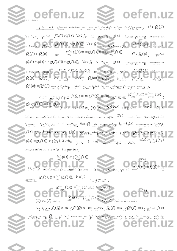 bo’ladi.
I   s   b   o   t   i .   Isbotni   minimum   uchun   keltirish   bilan   cheklanamiz.  )	(	0	f	Q	x		
bo’lsin,   ya’ni   .  ),()( 0
Qxxfxf 
  U   vaqtda  	
)	(x	g   funksiyaning   monoton
o’suvchiligidan,   	
Q	x	x	f	g	x	f	g				  	)),	(	(	))	(	(	0  kelib chiqadi, ya’ni  )(0	
 Qx
. Demak,	
)	(	)	(				Q	f	Q
  va  	))	(	min(	))	(	(	))	(	(	min	0	x	f	g	x	f	g	x	f	g	Qx	Qx				 .  	)	(	*			Q	x ,   ya’ni
Qxxfgxfgxx  
   )),(())(()()(	
	
  bo’lsin.  	)	(x	g   funksiyaning   monoton
o’suvchiligidan,     Qxxfxf 
  ),()(
  kelib   chiqadi,   ya’ni  	
)	(f	Q	x		 .   Demak	
)	(	)	(	f	Q	Q				
.   Shunday   qilib,  	)	(	)	(	f	Q	Q				 .   Xuddi   shunga   o’xshash,
)()( fQQ ЛЛ
 	

 tenglikning o’rinli ekanligini  ham ko’rsatish qiyin emas.  
          I z o h l a r. a) Agar  ))(()(  
 QfQf
 bo’lsa va 	
)	(	lim	))	(	inf(	y	g	x	f	g	y	Qx			  (	
)	(	lim	))	(	sup(	y	g	x	f	g	y	Qx			
)   deb   tushunilsa,   (5)   da     min(max)
  belgisini    	inf(sup)   belgisi
bilan   almashtirish   mumkin.   Haqiqatdan   ham,   agar  	
	ky -   monoton   kamayuvchi
ketma – ketlik 	
	ky  bo’lsa,  	Q	x	  uchun shunday   )(
00 xkk 
 nomer topiladiki,	
,	  ,	)	(	0k	k	y	x	f	k		
 bo’ladi. 	)	(y	g  funksiyaning monoton o’suvchiligini hisobga olsak,
,	  ),	(	))	(	(	)	(
0	k	k	y	g	x	f	g	xk				
  yoki   k
  da   limitga   o’tsak,  	)	(	lim	)	(	k	k	y	g	x			
munosabatni olamiz. Bu yerdan, 
                              	
))	(	inf(	)	(	inf	x	f	g	x	Qx	Qx				 .                                                 (6)	
		Q	xk	
  minimallashtiruvchi   ketma   –   ketlik   bo’lsin,   ya’ni  	)	(	)	(	lim	Q	f	x	f	k	k			 .   U
vaqtda, 	
...2,1	   	)),	(	(	inf	))	(	(				k	x	f	g	x	f	g	Qx	k  Bu yerdan ,
                             	
)	(	inf	))	(	(	lim	))	(	inf(	x	x	f	g	x	f	g	Qx	k	k	Qx						 .                             (7)
          (6) va (7) dan,       	
))	(	inf(	)	(	inf	x	f	g	x	Qx	Qx				  bo’lishi kelib chiqadi. 
               b) Agar  	
		)	(Q	f   (			)	(Q	f ) bo’lib,  			)	(f	Q . ( 
)( fQ
) ya’ni  	)	(x	f
funksiyaning  	
Q   da   global   minimum   (global   maksimum)   ga   ega   bo’lmasa,   (5)   da 