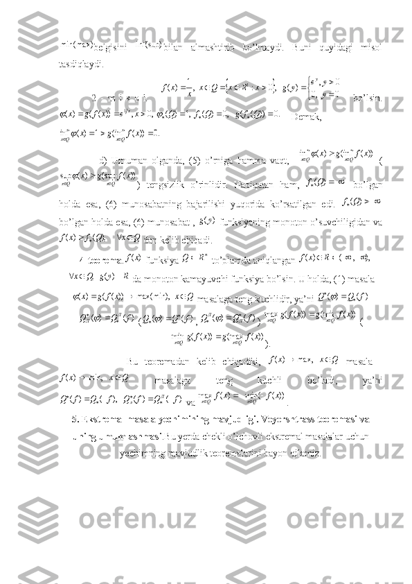 min(max)
belgisini  inf(sup) bilan   almashtirib   bo’lmaydi.   Buni   quyidagi   misol
tasdiqlaydi. 
    2   -   m   i   s   o   l.      	
		


	

							
0	  ,0	
0	,	)	(	   ,0	:	  ,1	)	(	1	
y
y	e	y	g	x	R	x	Q	x	x	x	f	
y       bo’lsin.
.0))((   ,0)(  ,1)(  ,0,))(()( 1

 QfgQfQxexfgx x	
	
    Demak, 	
.0	))	(	inf(	1	)	(	inf						x	f	g	x	Qx	Qx	
                  d)   Umuman   olganda,   (5)   o’rniga   hamma   vaqt,    	
))	(	inf(	)	(	inf	x	f	g	x	Qx	Qx				   (	
))	(	sup(	)	(	sup	x	f	g	x	Qx	Qx				
)   tengsizlik   o’rinlidir.   Haqiqatan   ham,  			)	(Q	f   bo’lgan
holda   esa,   (6)   munosabatning   bajarilishi   yuqorida   ko’rsatilgan   edi.  	
		)	(Q	f
bo’lgan holda esa, (6) munosabat , 	
)	(y	g  funksiyaning monoton o’suvchiligidan va	
Q	x	Q	f	x	f					     ),	(	)	(
 dan kelib chiqadi.
    4-teorema .	
)	(x	f  funksiya 	nR	Q	  to’plamda aniqlangan 	),	,	(	)	(					R	x	f	
,Q	x	
 	R	y	g	)	(  da monoton kamayuvchi funksiya bo’lsin. U holda, (1) masala	
Q	x	x	f	g	x				  	max(min),	))	(	(	)	(
 masalaga teng kuchlidir, ya’ni 	)	(	)	(	f	Q	Q					
)	(	)	(	f	Q	Q	Л	Л				
 (	)	(	)	(	f	Q	Q				 , 	)	(	)	(	f	Q	Q	Л	Л				 ) 	))	(	min(	))	(	(	max	x	f	g	x	f	g	Qx	Qx			  (	
))	(	max(	))	(	(	min	x	f	g	x	f	g	Qx	Qx			
).
                    Bu   teoremadan   kelib   chiqadiki,  	
Q	x	x	f			   	max,	)	(   masala   -	
Q	x	x	f			   	min,	)	(
  masalaga   teng   kuchli   bo’ladi,   ya’ni	
)	(	)	(	   ),	(	)	(	f	Q	f	Q	f	Q	f	Q	Л	л								
 va 	))	(	(	min	)	(	max	x	f	x	f	Qx	Qx				 .
5. Ekstremal masala yechimining mavjudligi. Veyershtrass teoremasi va
uning umumlashmasi .Bu yerda chekli o’lchovli ekstremal masalalar uchun
yechimning mavjudlik teoremalarini bayon qilamiz. 