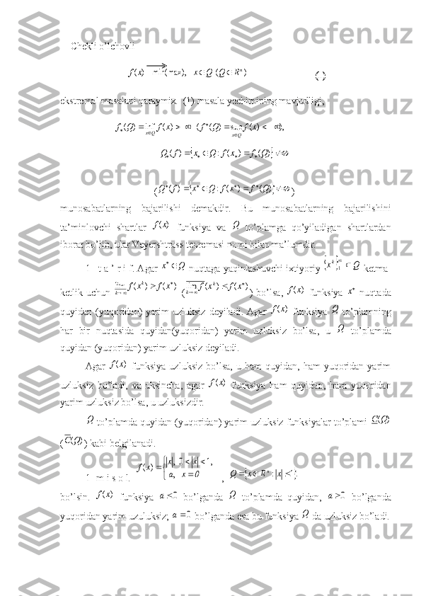 Chekli o’lchovli 
                           )	(x	f   	)	(  	   	min(max), n	R	Q	Q	x		
                           (1)
ekstremal masalani qaraymiz.  (1) masala yechimining mavjudligi,
                       ),)(sup)((  )(inf)( 

 xfQfxfQf
QxQx
                                        	
										)	(	)	(	:	)	(	Q	f	x	f	Q	x	f	Q      
                                      (	
	  
)()(:)( QfxfQxfQ
)
munosabatlarning   bajarilishi   demakdir.   Bu   munosabatlarning   bajarilishini
ta’minlovchi   shartlar  	
)	(x	f   funksiya   va  	Q   to’plamga   qo’yiladigan   shartlardan
iborat bo’lib, ular Veyershtrass teoremasi nomi bilan ma’lumdir.
1- t a ’ r i f. Agar 	
Q	x	  nuqtaga yaqinlashuvchi ixtiyoriy 			Q	xk	
1  ketma-
ketlik uchun  	
)	(	)	(	lim		
		x	f	x	f	k	
k   (	)	(	)	(	lim		
		x	f	x	f	k	
k ) bo’lsa,  	)	(x	f   funksiya  	x   nuqtada
quyidan  (yuqoridan)   yarim  uzluksiz   deyiladi.  Agar  	
)	(x	f   funksiya  	Q   to’plamning
har   bir   nuqtasida   quyidan(yuqoridan)   yarim   uzluksiz   bo’lsa,   u  
Q   to’plamda
quyidan (yuqoridan) yarim uzluksiz deyiladi. 
Agar  	
)	(x	f   funksiya   uzluksiz   bo’lsa,   u  ham   quyidan,  ham   yuqoridan  yarim
uzluksiz   bo’ladi,   va   aksincha,   agar  	
)	(x	f   funksiya   ham   quyidan,   ham   yuqoridan
yarim uzluksiz bo’lsa, u uzluksizdir.	
Q
 to’plamda quyidan (yuqoridan) yarim uzluksiz funksiyalar to’plami 	)	(Q	C
(	
)	(Q	C ) kabi belgilanadi. 
1- m i s o l.  	


	
	
			
     	  ,	
1,	0  ,	)	(	
	 x	a	
x	x	x	f    ,  		.1	:				x	R	x	Q	n
bo’lsin.  	
)	(x	f   funksiya  	0a   bo’lganda  	Q   to’plamda   quyidan,  	0a   bo’lganda
yuqoridan yarim uzuluksiz; 	
0a  bo’lganda esa bu funksiya 	Q  da uzluksiz bo’ladi. 