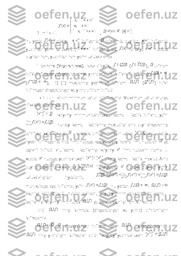 2- m  i   s   o   l. 

	
			
	
		
	
 	x	x	
 	x	a	
x	 	x	
x	f	
0	1-  ,	1	
          0	     ,	   	
     1	0	   ,	  	
)	( ,  	
	.1	:1				x	R	x	Q .
Bu   yerda  	
)	(x	f   funksiya    	0a   bo’lganda  	Q   to’plamda   quyidan,  	1a   bo’lganda
yuqoridan yarim uzluksizdir;  	
1	0		a   bo’lganda esa,  	)	(x	f   funksiya  	0x   nuqtada
quyidan ham, yuqoridan ham yarim uzluksiz emas.
1- teorema   ( Veyershtrass ).   Faraz   qilaylik ,   	
)	(Q	C	f   ( )( QCf 
),  	Q   to ’ plam
bo ’ sh   bo ’ lmagan ,  chegaralangan   va   yopiq   to ’ plam     bo ’ lsin .  U holda: a) 	
		)	(Q	f
(	
		)	(Q	f );     b)   (1)   masalaning   yechimlari   to’plami  	)	(f	Q   (	)	(f	Q )   bo’sh
bo’lmagan chegaralangan va yopiq to’plam bo’ladi.
I s b o t i. Isbotni minimum uchun olib boramiz. Maksimum  uchun shunga
o’xshash isbotlanadi.	
		Q	xk	
1
-   ixtiyoriy   minimumlashtiruvchi   ketma   –   ketlik   bo’lsin,   ya’ni	
)	(	)	(	lim	Q	f	x	f	k	
k			
.   Bunday   ketma   –   ketlikning   mavjudligi   aniq   quyi   chegaraning
ta’rifidan kelib chiqadi.  	
Q   - kompakt to’plam bo’lgani uchun  		kx   ketma – ketlik
hyech   bo’lmaganda   bitta   limit   nuqtaga   ega   va   uning   barcha   limit   nuqtalari  	
Q   ga
tegishli   bo’ladi.   shu   ketma   –   ketlikning   ixtiyoriy  	
x   limit   nuqtasini   olamiz.   U
vaqtda 	
x  nuqtaga yaqinlashuvchi  				 km
xx 
 qismiy ketma – ketlik  mavjud. Aniq
quyi   chegaraning   xossasidan   va  	
)	(x	f   funksiyaning  	x   nuqtada   quyidan   yarim
uzluksizligidan   foydalanib,  	
)	(	)	(	lim	)	(	lim	)	(	)	(	Q	f	x	f	x	f	x	f	Q	f	k	
k	
m	
m				
					
munosabatga   ega   bo’lamiz,   ya’ni  
)	(	)	(	Q	f	x	f 	
.   Bu   yerdan  					)	(	   ,	)	(	f	Q	Q	f
ekanligi   kelib   chiqadi.   Bundan   tashqari,   ixtiyoriy   minimumlashtiruvchi   ketma   –
ketlikning ixtiyoriy limit nuqtasi 	
)	(f	Q  ga tegishli ekanligi ham ko’rsatildi.
Endi  	
)	(f	Q   ning   kompakt   (chegaralangan   va   yopiq)   to’plamligini
ko’rsatamiz.
Q	f	Q			)	(
,  	Q -   chegaralangan   bo’lgani   uchun  	)	(f	Q   -   chegaralangandir.	
)	(f	Q
  ning   yopiqligini   ko’rsatish   qoldi.   Ixtiyoriy   yaqinlashuvchi  			)	(	1	f	Q	yk		
 