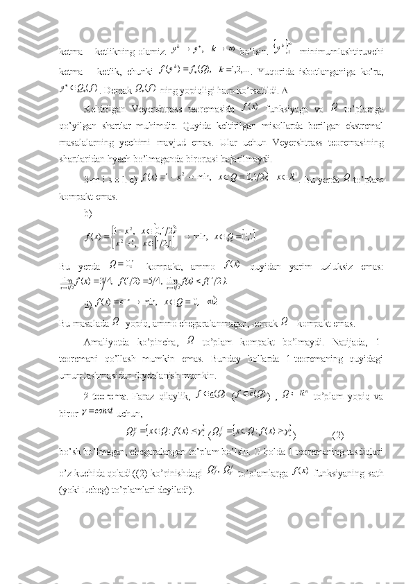 ketma   –   ketlikning   olamiz.  				k	y	yk	    ,   bo’lsin.  		
1ky -   minimumlashtiruvchi
ketma   –   ketlik,   chunki  	
),	(	)	(	Q	f	y	f	k		   ,...2,1k
.   Yuqorida   isbotlanganiga   ko’ra,	
)	(f	Q	y		
. Demak 	)	(f	Q  ning yopiqligi ham ko’rsatildi.  
Keltirilgan   Veyershtrass   teoremasida  	
)	(x	f   funksiyaga   va  	Q   to’plamga
qo’yilgan   shartlar   muhimdir.   Quyida   keltirilgan   misollarda   berilgan   ekstremal
masalalarning   yechimi   mavjud   emas.   Ular   uchun   Veyershtrass   teoremasining
shartlaridan hyech bo’lmaganda birortasi bajarilmaydi.
3-m i s o l. a) 	
		1	2	    ,21,0	   	min,	1	)	(	R	x	Q	x	x	x	f						 . Bu yerda 	Q  to’plam
kompakt emas.
b)	
		
		
	
.1,0   min,    
1,21   ,1 21,0   ,1
)(	2	
2 

 
 Qx
xx xx
xf
.
Bu   yerda  
	1,0		Q   kompakt,   ammo  	)	(x	f   quyidan   yarim   uzluksiz   emas:
   )	f(	f(x)	f	x	f	x	x	.	21	lim  ,4	5	)21(	   ,4	3	)	(	lim	21	21					
d) 	
	.	0	   	min,	)	(					 	,	Q	x	e	x	f x
Bu masalada 	
Q - yopiq, ammo chegaralanmagan, demak 	Q  - kompakt emas.
Amaliyotda   ko’pincha,  	
Q   to’plam   kompakt   bo’lmaydi.   Natijada,   1-
teoremani   qo’llash   mumkin   emas.   Bunday   hollarda   1-teoremaning   quyidagi
umumlashmasidan foydalanish mumkin.
2-teorema .   Faraz   qilaylik,  	
)	(Qc	f   ( )( Qcf 
)   ,  	nR	Q	   to’plam   yopiq   va
biror 	
const	  uchun, 
                 	
						)	(	:	x	f	Q	x	Q	f  (							)	(	:	x	f	Q	x	Q	f )               (2)
bo’sh bo’lmagan, chegaralangan to’plam bo’lsin. U holda 1-teoremaning tasdiqlari
o’z kuchida qoladi ((2)   ko’rinishdagi  	
f	f	Q	Q		  ,   to’plamlarga  	)	(x	f   funksiyaning   sath
(yoki Lebeg) to’plamlari deyiladi). 