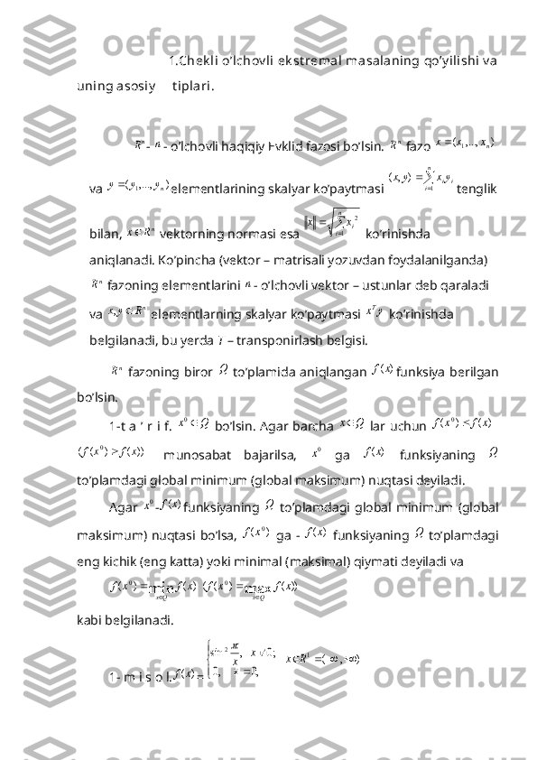                              1.Chek li  o’lchov li  ek st remal  masalaning qo’y ilishi  v a
uning asosiy      t iplari . 
             nR - 	n - o’lchovli haqiqiy Evklid fazosi bo’lsin. 	nR  fazo  ),...,(
1 nxxx 
va 	
)	,...,	( 1 n	y	y	y
elementlarining skalyar ko’paytmasi  
 n
i ii yxyx
1),(
tenglik
bilan,  n
Rx 
 vektorning normasi esa 	
	
	
n
i	ix	x	
1	
2  ko’rinishda 
aniqlanadi. Ko’pincha (vektor – matrisali yozuvdan foydalanilganda)	
nR
 fazoning elementlarini 	n - o’lchovli vektor – ustunlar deb qaraladi 
va 	
nR	y	x		,  elementlarning skalyar ko’paytmasi 	y	xT  ko’rinishda 
belgilanadi, bu yerda  T  – transponirlash belgisi. 	
nR
  fazoning biror  	Q   to’plamida  aniqlangan  	)	(x	f funksiya  berilgan
bo’lsin.
1-t a ’ r i f.  	
Q	x	0   bo’lsin. Agar barcha  	Q	x   lar uchun  	  )	(	)	(	0	x	f	x	f		
  ))	(	)	(	(	0	x	f	x	f	
  munosabat   bajarilsa,  	0x   ga  	)	(x	f   funksiyaning  	Q
to’plamdagi global minimum (global maksimum) nuqtasi deyiladi.
Agar  	
0x -	)	(x	f funksiyaning  	Q   to’plamdagi  global   minimum  (global
maksimum) nuqtasi bo’lsa,  
)	(	0x	f   ga -  	)	(x	f   funksiyaning  	Q   to’plamdagi
eng kichik (eng katta) yoki minimal (maksimal) qiymati deyiladi va 	
)	(	)	(	min
0	x	f	x	f
Qx 	
 	))	(	)	(	(	max	0	x	f	x	f	
Qx	
  
kabi belgilanadi.
1- m i s o l.	
)	(x	f =	
)	,	(	    	
     0,	     x,0	
;0	   ,	sin	1	2	
			


	
	
	
	R	x	x	x
 