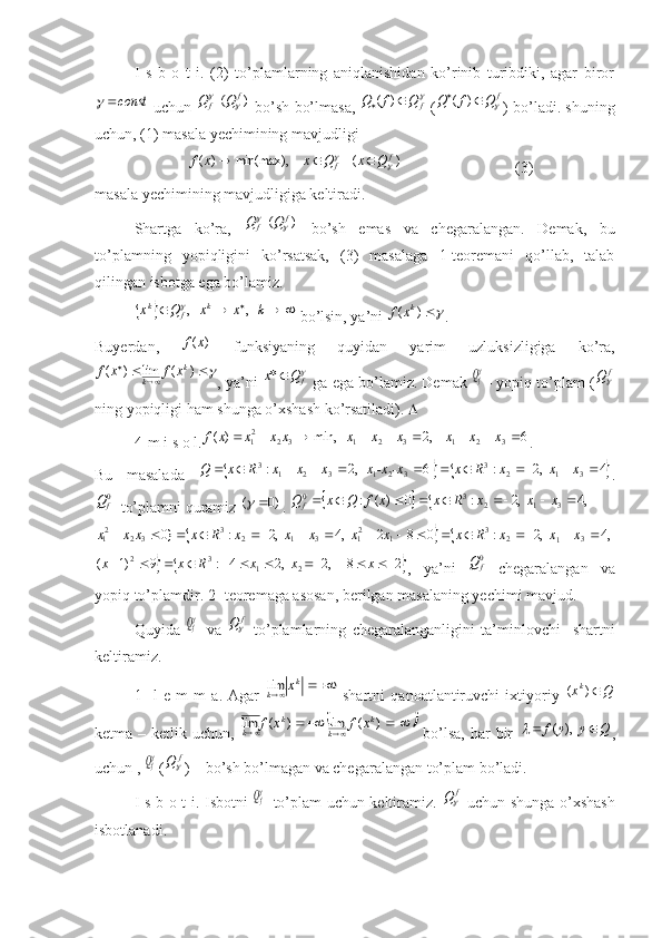 I   s   b   o   t   i.   (2)   to’plamlarning   aniqlanishidan   ko’rinib   turibdiki,   agar   birorconst	
 uchun 	)	(  	f	f	Q	Q		  bo’sh bo’lmasa,  	f	Q	f	Q			)	(  (	f	Q	f	Q				)	( ) bo’ladi. shuning
uchun, (1) masala yechimining mavjudligi 
                        	
)	(	    	    	min(max),	)	(	f	f	Q	x	Q	x	x	f					                              (3)
masala yechimining mavjudligiga keltiradi.
Shartga   ko’ra,  	
)	(  	f	f	Q	Q		   bo’sh   emas   va   chegaralangan.   Demak,   bu
to’plamning   yopiqligini   ko’rsatsak,   (3)   masalaga   1-teoremani   qo’llab,   talab
qilingan isbotga ega bo’lamiz.	
							k	x	x	Q	x	k	f	k	   ,	   ,
 bo’lsin, ya’ni 	)	(	kx	f .
Buyerdan,  	
)	(x	f   funksiyaning   quyidan   yarim   uzluksizligiga   ko’ra,	
			
	)	(	lim	)	(	k	
k	x	f	x	f
, ya’ni 	f	Q	x	*  ga ega bo’lamiz. Demak 	  fQ - yopiq to’plam (	f	Q
ning yopiqligi ham shunga o’xshash ko’rsatiladi).  
4-m i s o l.	
6	,2	   	min,	)	(	3	2	1	3	2	1	3	2	21										x	x	x	x	x	x	x	x	x	x	f . 
Bu   masalada  	
			4	  ,2	:	 6	   ,2	:	3	1	2	3	3	2	1	3	2	1	3												x	x	x	R	x	-x	-xx	x	x	x	R	x	Q .	
0fQ
  to’plamni quramiz 	)0	(		 . 				,4	  ,2	:	0	)	(	:	3	1	2	3	0									x	x	x	R	x	x	f	Q	x	Q	f	
			,4	  ,2	:	0	8	2	  ,4	  ,2	:	}0	3	1	2	3	1	21	3	1	2	3	3	2	21																x	x	x	R	x	x	x	x	x	x	R	x	x	x	x	
		2	8	  ,2	  ,2	4	:	9	)1	(
2132												x	x	x	R	x	x
,   ya’ni  	0fQ   chegaralangan   va
yopiq to’plamdir. 2- teoremaga asosan, berilgan masalaning yechimi mavjud.
Quyida  	
  fQ   va  	f	Q   to’plamlarning   chegaralanganligini   ta’minlovchi     shartni
keltiramiz.
1-   l   e   m   m   a.   Agar  	
		
k	
k	x	lim   shartni   qanoatlantiruvchi   ixtiyoriy   Qx k
)(
ketma – ketlik uchun,  	
						)	(	lim 	)	(	lim	k	
k	
k	
k	x	f	x	f   bo’lsa,  har  bir  	Q	y	y	f			  ),	(	 ,
uchun , 	
  fQ (	f	Q ) – bo’sh bo’lmagan va chegaralangan to’plam bo’ladi.
I s b o t i . Isbotni  	
  fQ   to’plam uchun keltiramiz.  	f	Q   uchun shunga o’xshash
isbotlanadi.  