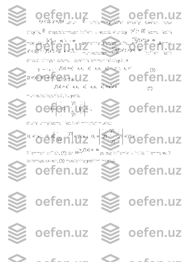  	  ,	 	f(y)	Q	y				uchun    	  fQ   to’plamning   bo’sh   emasligi   ravshan.   Faraz
qilaylik,  	
  fQ   chegaralanmagan  bo’lsin.  U  vaqtda   shunday    			 fkQ	x	
  ketma  –ketlik
mavjudki,  	
				k  ,	kx .   Lemmaning   shartiga   ko’ra,  			)	(	lim	k	
k	x	f .   Ammo,	
,...2,1	   ,	)	(					k	x	f	Q	x	k	f	k		
  munosabatdan  					)	(	lim	k	
k	x	f   bo’lishi   kelib
chiqadi. Olingan qarama – qarshilik lemmani isbotlaydi.  
5- m i s o l. 	
1	   	min,	)	(	3	43	3	2	22	2	1	21								x	x	x	x	x	xx	x	x	f .               (5)	
	1	:3				x	R	x	Q
 to’plamda 
                         	
Ax	x	x	x	x	x	xx	x	x	f	T							23	3	2	22	2	1	21	)	(                             (6)
munosabat bajariladi, bu yerda 	
,0	
1
21
0	
21
1
21	
0
21
1	





	




	

	
		A
 
chunki uning ketma – ket bosh minorlari musbat:	
.0	21	
1	21	0	
21	1	21	
0	21	1	
   ,0	4	3	1
21	
21
1	   ,0	1	3	2	1			
	
		
	
				
				D	D	D
2-lemmani qo’llab, (6) dan 	
		)	(	lim	x	f	x  ga eag bo’lamiz. U holda 1-lemma va 2-
teoremaga asosan, (5) masalaning yechimi mavjud. 