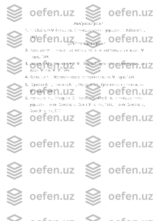 Asosiy adabiyotlar
1. Р.Габасов, Ф.М.Кириллова. Оптималлаштириш усуллари.  Т. Узбекистон,
1995.
Qo’shimcha adabiyotlar
2. Васильев   Ф.П.   Численные   методы   решения   экстремальных   задач.   М.
Наука, 1988.
3. Галев   Е.М.,   Тихомиров   В.М.   Краткий   курс   теории   экстремальных
задач. М: Изд МГУ. 1989.   
4. Карманов В.Г. Математическое программирование. М.Наука.1998. 
5.   Сухарев А.Г., Тимохов А.Н., Фёдоров В.В. Курс методов оптимизации.
М. Наука 1988
6. Исроилов   И.,   Отакулов   С.   Вариацион   хисоб   ва   оптималлаштириш
усуллари.   I -кисм.  Самарканд.  Сам  ДУ  нашри,  1999,   II -кисм   Самарканд,
СамДУ нашри, 2001     