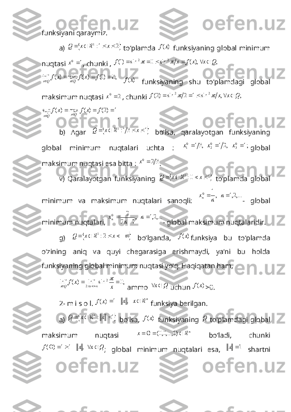 funksiyani qaraymiz.
a)  		2	1:1					x	R	x	Q   to’plamda  	)	(x	f   funksiyaning global minimum
nuqtasi 	
1 0	x
, chunki , 	  ;	),	(	sin	0	sin	)1( 22	Q	x	x	f	x	f								
 	
;0	)1(	)	(	min	)	(	inf						f	x	f	x	f	Qx	Qx
 	)	(x	f   funksiyaning   shu   to’plamdagi   global
maksimum nuqtasi  20
x
, chunki    ;,sin12sin)2( 22
Qxxf 	
	
 	
1	)2(	)	(	max	)	(	sup						f	x	f	x	f	Qx	Qx
.
b)   Agar  	
		1	31:1					x	R	x	Q   bo’lsa,   qaralayotgan   funksiyaning
global   minimum   nuqtalari   uchta   :  	
 1;	   ,2	1	  ,31	03	02	01				x	x	x global
maksimum nuqtasi esa bitta : 	
3	2	0	x .
v)   Qaralayotgan   funksiyaning  	
		1	0:1					x	R	x	Q   to’plamda   global
minimum   va   maksimum   nuqtalari   sanoqli:  	
,...2,1	   ,1 0			n	n	x
n
-   global
minimum nuqtalari, 	
,...2,1	   ,1	2	
2 0				n	n	x
n
- global maksimum nuqtalaridir.
g)  	
						x	R	x	Q	2:1   bo’lganda,  	)	(x	f funksiya   bu   to’plamda
o’zining   aniq   va   quyi   chegarasiga   erishmaydi,   ya’ni   bu   holda
funksiyaning global minimum nuqtasi yo’q. Haqiqatan ham, 
   	
;0	sin	inf	)	(	inf	2	
2					x	x	f	x	Qx	
  ammo 	
Q	x	  uchun 	)	(x	f >0.
2- m i s o l. 	
)	(x	f	nR	x	x				   ,	1  funksiya berilgan.
a)  
		1	:				x	R	x	Q	n   bo’lsa,  	)	(x	f   funksiyaning  	Q   to’plamdagi  global
maksimum   nuqtasi   n
Rx  )0,...,0,0(
  bo’ladi,   chunki	
Q	x	x	f							  ,	1	1	)	(
;   global   minimum   nuqtalari   esa,  	1	x   shartni 