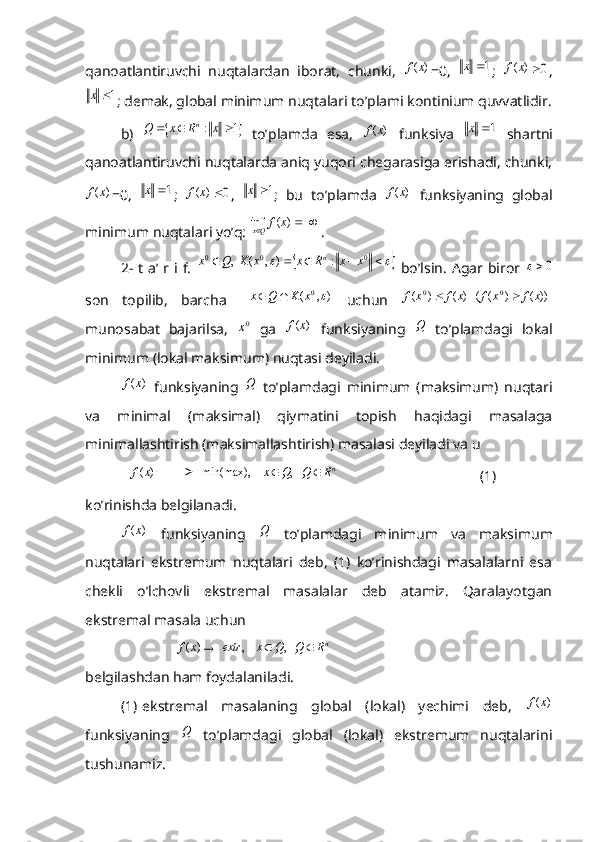 qanoatlantiruvchi   nuqtalardan   iborat,   chunki,  )	(x	f =0,  	1	x ;  	)	(x	f	0 ,	
1	x
; demak, global minimum nuqtalari to’plami kontinium quvvatlidir.
b)  	
		1	:				x	R	x	Q	n   to’plamda   esa,  	)	(x	f   funksiya  	1	x   shartni
qanoatlantiruvchi nuqtalarda aniq yuqori chegarasiga erishadi, chunki,	
)	(x	f
=0,  	1	x ;  	)	(x	f	0 ,  	1	x ;   bu   to’plamda  	)	(x	f   funksiyaning   global
minimum nuqtalari yo’q: 	
		)	(	inf	x	fQx .
2-  t a’ r i f.  	
									0	0	0	:	)	,	(	  ,	x	x	R	x	x	K	Q	x	n   bo’lsin.  Agar biror  	
0
son   topilib,   barcha  	
)	,	( 0		x	K	Q	x		
  uchun  	 ))	(	)	(	(   )	(	)	( 00	x	f	x	f	x	f	x	f		
munosabat   bajarilsa,  	
0x   ga  	)	(x	f   funksiyaning  	Q   to’plamdagi   lokal
minimum (lokal maksimum) nuqtasi deyiladi. 	
)	(x	f
  funksiyaning  	Q   to’plamdagi   minimum   (maksimum)   nuqtari
va   minimal   (maksimal)   qiymatini   topish   haqidagi   masalaga
minimallashtirish (maksimallashtirish) masalasi deyiladi va u	
)	(x	f
            	nR	 Q	Q	x			  ,	    	min(max),                                        (1)
ko’rinishda belgilanadi.	
)	(x	f
  funksiyaning  	Q   to’plamdagi   minimum   va   maksimum
nuqtalari   ekstremum   nuqtalari   deb,   (1)   ko’rinishdagi   masalalarni   esa
chekli   o’lchovli   ekstremal   masalalar   deb   atamiz.   Qaralayotgan
ekstremal masala uchun 
               	
)	(x	f	  	nR	 Q	Q	x	extr			  ,	    ,    
belgilashdan ham foydalaniladi.
(1) ekstremal   masalaning   global   (lokal)   yechimi   deb,  	
)	(x	f
funksiyaning  	
Q   to’plamdagi   global   (lokal)   ekstremum   nuqtalarini
tushunamiz.  