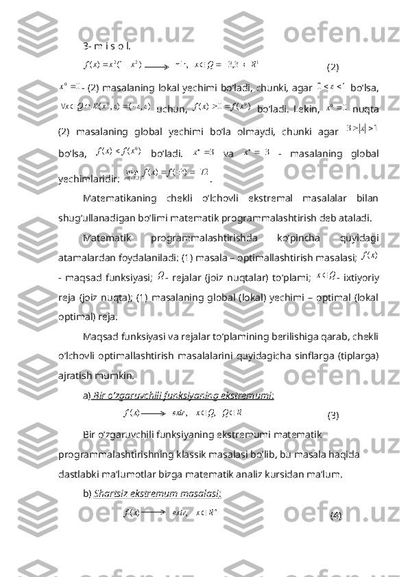 3- m i s o l.
)1()( 22
xxxf 
            1	]3,3	[	   	min,	R	Q	x				                            (2)	
0	0	x
- (2) masalaning lokal yechimi bo’ladi, chunki, agar  	1	0		   bo’lsa,	
)	,	(	)	,	(
0									x	K	Q	x
  uchun,  	)	(x	f	)	(	0 0	x	f		
  bo’ladi.   Lekin,  	0	0	x   nuqta
(2)   masalaning   global   yechimi   bo’la   olmaydi,   chunki   agar  	
1	3			x
bo’lsa,  	
)	(x	f )( 0
xf
  bo’ladi.  	3x   va  	3x   -   masalaning   global
yechimlaridir: 	
72	)3	(	)	(	min	]3,3[					f	x	f	x .
Matematikaning   chekli   o’lchovli   ekstremal   masalalar   bilan
shug’ullanadigan bo’limi matematik programmalashtirish deb ataladi. 
Matematik   programmalashtirishda   ko’pincha   quyidagi
atamalardan foydalaniladi: (1) masala – optimallashtirish masalasi; 	
)	(x	f
-   maqsad   funksiyasi;  	
Q -   rejalar   (joiz   nuqtalar)   to’plami;  	Q	x -   ixtiyoriy
reja   (joiz   nuqta);   (1)   masalaning   global   (lokal)   yechimi   –   optimal   (lokal
optimal) reja.
Maqsad funksiyasi va rejalar to’plamining berilishiga qarab, chekli
o’lchovli   optimallashtirish   masalalarini   quyidagicha   sinflarga   (tiplarga)
ajratish mumkin.
a)     Bir o’zgaruvchili funksiyaning ekstremumi    :    
                	
)	(x	f             	R	 Q	Q	x	extr			  ,	    ,                                   (3)
Bir o’zgaruvchili funksiyaning ekstremumi matematik 
programmalashtirishning klassik masalasi bo’lib, bu masala haqida 
dastlabki ma’lumotlar bizga matematik analiz kursidan ma’lum.
b)  Shartsiz ekstremum masalasi    :    
                	
)	(x	f              n	R	x	extr		    ,
                                             (4) 