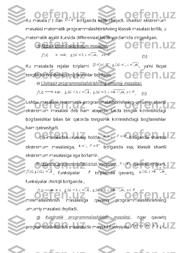 Bu   masala   (1)   dan  Q =	nR   bo’lganda   kelib   chiqadi.   Shartsiz   ekstremum
masalasi matematik programmalashtirishning klassik masalasi bo’lib, u
matematik analiz kursida differensial hisob yordamida o’rganilgan.
d)  Klassik shartli ekstremum masalasi    :    
    	
)	(x	f           	n	i	R	x	m	i	(x)g	extr				    , 	,1	  ,0	   ,                             (5)
Bu   masalada   rejalar   to’plami  	
		m	i	x	g	R	x	Q	i	n	,1	  ,0	)	(	:				 ,   ya’ni   faqat
tenglik ko’rinishidagi bog’lanishlar berilgan.
e)  Chiziqsiz programmalashtirishning umumiy masalasi    :  	
)	(x	f
         	P	  x	,m,	k	i	(x)g	k	i	(x)g	extr	i	i							1	  ,0	  , 	,1	  ,0	   , .     (6)
Ushbu   masalani   matematik   programmalashtirishning   umumiy   shartli
ekstremum   masalasi   deb   ham   ataymiz.   Unda   tenglik   ko’rinishidagi
bog’lanishlar   bilan   bir   qatorda   tengsizlik   ko’rinishidagi   bog’lanishlar
ham qatnashadi.
              (6)   masaladan,   xususiy   holda,  	
nR	P	m			     ,0   bo’lganda   shartsiz
ekstremum   masalasiga,   n	
R	P	k			   ,0
  bo’lganda   esa,   klassik   shartli
ekstremum masalasiga ega bo’lamiz.
f)   Qavariq   programmalashtirish   masalasi    .     	
nR	P	 -   qavariq   to’plam,	
k	i	x	g	x	f	i	,1	),	(	),	(	
,   funksiyalar    	P   to’plamda   qavariq,  	m	k	i	x	gi	,1	  ),	(		 ,
funksiyalar chiziqli bo’lganda ,
 	
)	(x	f          	P	 x 	,m	k	i	(x)g	k	i	(x)g	i	i							,	1	  ,0	  , 	,1	  ,0	   	min, ,
minimallashtirish   masalasiga   qavariq   programmalashtirishning
umumiy masalasi deyiladi.
g)   Kvadratik   programmalashtirish   masalasi .   Agar   qavariq
programmalashtirish masalasida maqsad funksiyasi 	
x	b	Ax	x	x	f	T	T		)	(  (	A - 