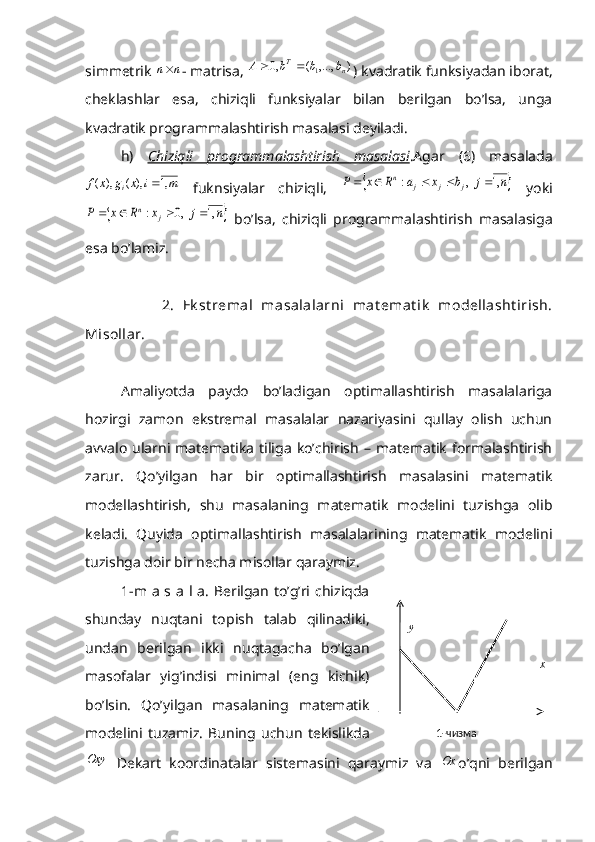 simmetrik n	n - matrisa, 	)	,...,	(	,0	1	n	T	b	b	b	A		 ) kvadratik funksiyadan iborat,
cheklashlar   esa,   chiziqli   funksiyalar   bilan   berilgan   bo’lsa,   unga
kvadratik programmalashtirish masalasi deyiladi.
h)   Chiziqli   programmalashtirish   masalasi .Agar   (6)   masalada	
m	i	x	g	x	f	i	,1	),	(	),	(	
  fuknsiyalar   chiziqli,  			n	j	b	x	a	R	x	P	j	j	j	n	,1	  ,	:					   yoki	
		n	j	x	R	x	P	j	n	,1	  ,0	:				
  bo’lsa,   chiziqli   programmalashtirish   masalasiga
esa bo’lamiz.
          2.   Ek st remal   masalalarni   mat emat ik   modellasht irish.
Misollar. 
Amaliyotda   paydo   bo’ladigan   optimallashtirish   masalalariga
hozirgi   zamon   ekstremal   masalalar   nazariyasini   qullay   olish   uchun
avvalo   ularni  matematika   tiliga   ko’chirish   –  matematik  formalashtirish
zarur.   Qo’yilgan   har   bir   optimallashtirish   masalasini   matematik
modellashtirish,   shu   masalaning   matematik   modelini   tuzishga   olib
keladi.   Quyida   optimallashtirish   masalalarining   matematik   modelini
tuzishga doir bir necha misollar qaraymiz.      
1-m a s a l a. Berilgan to’g’ri chiziqda
shunday   nuqtani   topish   talab   qilinadiki,
undan   berilgan   ikki   nuqtagacha   bo’lgan
masofalar   yig’indisi   minimal   (eng   kichik)
bo’lsin.   Qo’yilgan   masalaning   matematik
modelini   tuzamiz.   Buning   uchun   tekislikda	
Oxy
  Dekart   koordinatalar   sistemasini   qaraymiz   va  	Ox o’qni   berilgan1-чизма xy 