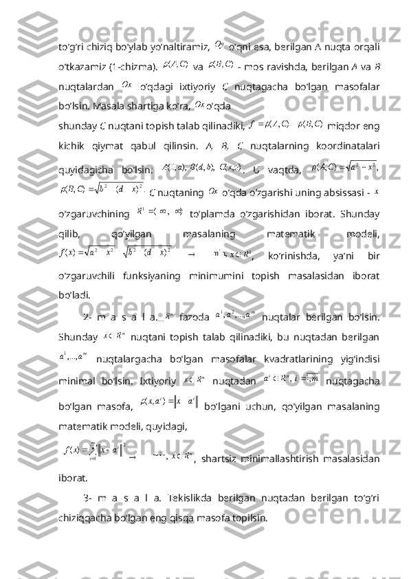 to’g’ri chiziq bo’ylab yo’naltiramiz, Oy  o’qni esa, berilgan A nuqta orqali
o’tkazamiz (1-chizma).  	
)	,	(	C	A	   va  	)	,	(	C	B	   - mos ravishda, berilgan   A   va   B
nuqtalardan  	
Ox   o’qdagi   ixtiyoriy   C   nuqtagacha   bo’lgan   masofalar
bo’lsin. Masala shartiga ko’ra, 	
Ox o’qda                                      
shunday  C  nuqtani topish talab qilinadiki,  ),(),( CBCAf	
	 
 miqdor eng
kichik   qiymat   qabul   qilinsin.   A,   B,   C   nuqtalarning   koordinatalari
quyidagicha   bo’lsin:  	
)0,	(	  ),	,	(	  ),	,0(	x	C	b	d	B	a	A .   U   vaqtda,  	,	)	,	(	2	2	x	a	C	A				
.	)	(	)	,	(	2	2	x	d	b	C	B				
  C  nuqtaning 	Ox  o’qda o’zgarishi uning absissasi - 	x
o’zgaruvchining  	
)	,	( 1				R
  to’plamda   o’zgarishidan   iborat.   Shunday
qilib,   qo’yilgan   masalaning   matematik   modeli,	
2	2	2	2	)	(	)	(	x	d	b	x	a	x	f					
 	  	min,	1R	x ,   ko’rinishda,   ya’ni   bir
o’zgaruvchili   funksiyaning   minimumini   topish   masalasidan   iborat
bo’ladi.
2-   m   a   s   a   l   a.  	
nR   fazoda   m	a	a	a	,...,	,21
  nuqtalar   berilgan   bo’lsin.
Shunday   n
Rx 
  nuqtani   topish   talab   qilinadiki,   bu   nuqtadan   berilgan	
ma	a	,...,1
  nuqtalargacha   bo’lgan   masofalar   kvadratlarining   yig’indisi
minimal   bo’lsin.   Ixtiyoriy   n
Rx 
  nuqtadan  	
m	i	R	a	n	i	,1	  ,		   nuqtagacha
bo’lgan   masofa,  	
i	i	a	x	ax		)	,	(   bo’lgani   uchun,   qo’yilgan   masalaning
matematik modeli, quyidagi,
  
	
	m
i i	a	x	x	f
1 2	)	(	

     	nR	x	  	min, ,   shartsiz   minimallashtirish   masalasidan
iborat.
3-   m   a   s   a   l   a.   Tekislikda   berilgan   nuqtadan   berilgan   to’g’ri
chiziqqacha bo’lgan eng qisqa masofa topilsin. 