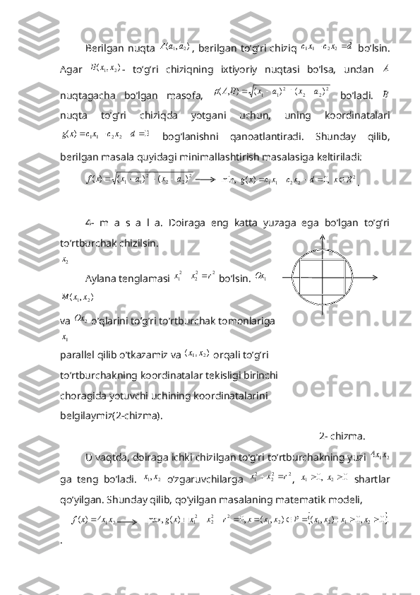 Berilgan   nuqta  )	,	(	2	1a	a	A ,   berilgan   to’g’ri   chiziq  	d	x	c	xc			2	2	11   bo’lsin.
Agar  	
)	,	(	2	1x	x	B -   to’g’ri   chiziqning   ixtiyoriy   nuqtasi   bo’lsa,   undan  	A
nuqtagacha   bo’lgan   masofa,  	
2	2	2	21	1	)	(	)	(	)	,	(	a	x	a	x	B	A					   bo’ladi.  	B
nuqta   to’g’ri   chiziqda   yotgani   uchun,   uning   koordinatalari	
0	)	(	2	2	11					d	x	c	xc	x	g
  bog’lanishni   qanoatlantiradi.   Shunday   qilib,
berilgan masala quyidagi minimallashtirish masalasiga keltiriladi:
  	
2	2	2	21	1	)	(	)	(	)	(	a	x	a	x	x	f				            2
2211	  ,0	)	(	  	min,	R	x	d	x	c	xc	x	g					
.
4-   m   a   s   a   l   a.   Doiraga   eng   katta   yuzaga   ega   bo’lgan   to’g’ri
to’rtburchak chizilsin. 	
2x
Aylana tenglamasi 	
2	22	21	r	x	x		  bo’lsin. 	1 Ox	
)	,	(	2	1x	x	M
 
va 	
2	Ox  o’qlarini to’g’ri to’rtburchak tomonlariga 	
1x
parallel qilib o’tkazamiz va 	
)	,	(	2	1x	x  orqali to’g’ri
to’rtburchakning koordinatalar tekisligi birinchi                                 
choragida yotuvchi uchining koordinatalarini
belgilaymiz(2-chizma).               
                                                                                                     2- chizma.
         U vaqtda, doiraga ichki chizilgan to’g’ri to’rtburchakning yuzi 	
2	1	4	xx
ga   teng   bo’ladi.  	
2	1,x	x   o’zgaruvchilarga  	2	22	21	r	x	x		 ,  	0	  ,0	2	1			x	x   shartlar
qo’yilgan. Shunday qilib, qo’yilgan masalaning matematik modeli,
    	
2	1	4	)	(	xx	x	f	            		 .0,0:),(),(,0)(max,
21212122
22
1  xxxxPxxxrxxxg
. 