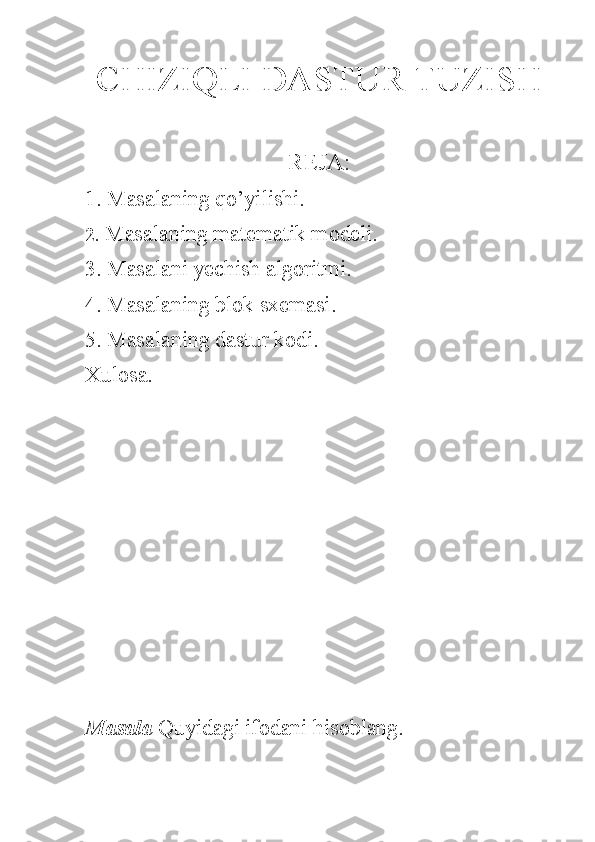 CHIZIQLI DASTUR TUZISH
REJA:
1. Masalaning qo’yilishi.
2.  Masalaning matematik modeli.
3. Masalani yechish algoritmi.
4. Masalaning blok sxemasi.
5. Masalaning dastur kodi.
Xulosa.
Masala  Quyidagi ifodani hisoblang. 