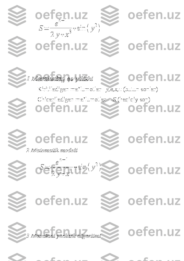 S	=	
e	
z−	1	
2	y	+	x	
3	+	sin	(	y	
2	
)1 Masalaning qo’yilishi 
Kiritiladigan ma’lumotlar -  y,e,x,z  (butun sonlar)
Chiqariladigan ma’lumotlar  -  S  (haqiqiy son)
2 Matematik modeli
       	
S	=	
e	
z−	1	
2	y	+	x	
3	+	sin	(	y	
2	
)
3 Masalani yechish algoritmi    