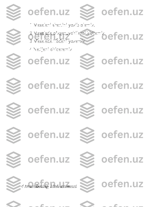 1 Masalani shartini yozib olamiz.
2 Masalada o’zgaruvchilarni kiritamiz
3 Masalada ifodani yozamiz
4 Natijani chiqaramiz 
4 Masalaning blok-sxemasi 