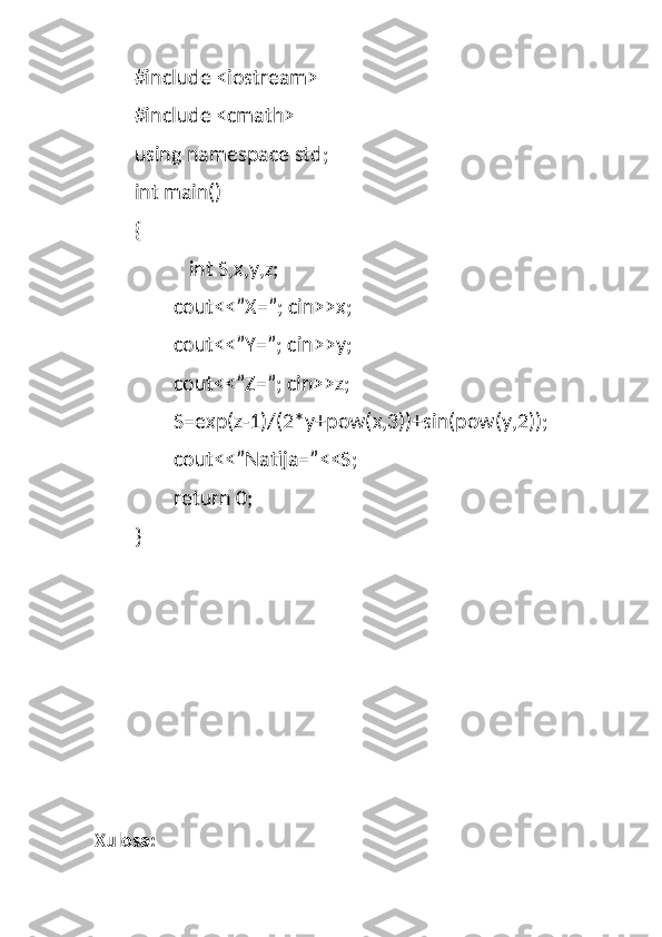 #include <iostream>
#include <cmath>
using namespace std;
int main()
{
   int S,x,y,z;
cout<<”X=”; cin>>x;
cout<<”Y=”; cin>>y;
cout<<”Z=”; cin>>z;
S=exp(z-1)/(2*y+pow(x,3))+sin(pow(y,2));
cout<<”Natija=”<<S;
return 0;
}
Xulosa: 