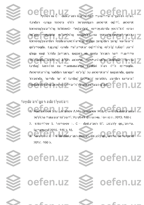                    Python   va  C++   dasturlash   tillarini ham   mukammal  o’rganish   kerak.
Kundan   kunga   tobora   o’sib   borayotgan   axborot   oqimi,   axborot
texnologiyalarining   to’xtovsiz   rivojlanishi,   kompyuterda   yechilishi   kerak
bo’lgan   masalalar   ko’lamining   kengayishi   va   murakkablashuvi   ushbu
texnologiyalardan   foydalanuvchilarning   oldiga   yangidan   yangi   vazifalarni
qo’ymoqda.   Bugungi   kunda   ma’lumotlar   oqimining   ko’pligi   tufayli   ularni
qisqa   vaqt   ichida   jamlash,   saqlash   va   qayta   ishlash   ham   muammo
bo’lmoqda.   Shuning   uchun   axborot   kommunikasiya   vositalari   barcha
turdagi   tashkilot   va   muassasalarga   shiddat   bilan   kirib   kelmoqda.
Axborotlarning   haddan   tashqari   ko’pligi   bu   axborotlarni   saqlashda,   qayta
ishlashda,   hamda   har   xil   turdagi   tizimlarni   yaratish,   ulardan   samarali
foydalanishni va axborot tizimlarini yaratishni talab qiladi.
Foydalanilgan adabiyotlar:
1. Madraximov   SH.F.,   Ikramov   A.M.,   Babajanov   M.R.   C++   tilida   dasturlash
bo’yicha masalalar to’plami. Услубий кўлланма. Тошкент. 2013.-160 с
2. Eshtemirov   S.   Nomozov   F.   C++   dasturlash   tili.   Uslubiy   qo„llanma.
Samarqand 2016. -146 b. 16. 
3. Nazarov F. C++ tilida dasturlash asoslari. Uslubiy qo„llanma. Samarqand
2017. -160 b. 