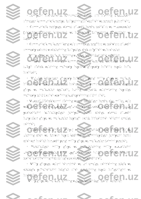 •   Jamiyatni   boshqarishda   rahnomalikni   qo’lga   olib   o’zining   diktaturasini
o’rnatgan kommunistik partiya faoliyatining to’xtatilishi va tarqatib yuborilishi;
•   Kommunistik   partiyaga   xizmat   qiluvchi   barcha   tashkilot   va   muassassalar
(oktyabryat,   pioner,   komsomol   va   boshqalar)   faoliyatining   to’xtatilishi   va
tugatilishi; 
• Kommunistik mafkurani keng xalq ommasiga targ’ibot va tashviqot qiluvchi
ommaviy axborot vositalarining faoliyatiga chek qo’yilishi va boshqalar.
  Milliy g’oya va mafkura fanining vujudga kelishidagi ichki sabablar:
  •   Yakka   hukmron   bo’lgan   kommunistik   mafkuraning   inqirozga   uchrashi
tufayli   o’zbek   xalqining   ma’naviy   hayotida   g’oyaviy   bo’shliq   paydo   bo’la
boshlashi;
•     Vujudga   kelayotgan   g’oyaviy   bo’shliqni   yangi   milliy   g’oya   va   mafkura
bilan   to’lg’izmasa,   uning   o’rnini   boshqa   har   hil   yomon   maqsadlarni   ko’zlagan
g’oya   va   mafkuralar   egallashi,   buning   natijasida   xalqimizning   hayotiga
ma’naviy tahdid solish xavfining kuchayishining oldini olish; 
• Mustaqil  O’zbekistonni  o’zining vatani deb bilgan barcha elat, millat, xalq
vakillarini  har xil mafkuraviy buzg’unchiliklardan asrab, ularnining tinch-totuv
yashashlarini   kafolatlaydigan   jamiyatni   barpo   etishga   xizmat   qiluvchi
bunyodkor   g’oya   va   mafkuralar   bayrog’i   ostida   birlashtirish   ishlarini   amalga
oshirish; 
•   O’zbekiston   xalqining     ehtiyoj   va   manfaatlaridan   kelib   chiqqan   holda,
ularning   erkin   va   farovon   hayot   kechirishini   ta’minlaydigan   jamiyatni   barpo
etish sari boshlab boruvchi yangi milliy g’oya va mafkuralar tizimini yaratish; 
•   Yaratiladigan   milliy   g’oya   va   mafkuralarning   milliy   xususitlarini
umuminsoniy   qadriyatlar   bilan   uyg’unlashtirgan   holda   olib   borish   ishlarini
tashkillashtirishning metodologik asoslarini ishlab chiqish; 
•   Milliy   g’oyaga   xalqni   ishontirish   va   uni   amalga   oshirishning   taktik   va
strategik   yo’nalishlarini   belgilab   olish   zaruratining   paydo   bo’lganligini   va
boshqalar. 
 Milliy g’oya va mafkura fanining vujudga kelishidagi  tashqi  sabablar:  