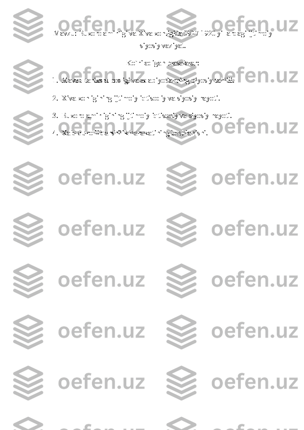 Mavzu: Buxoro amirligi va Xiva xonligida 1917-1920 yillardagi ijtimoiy
siyosiy vaziyat.
Ko`riladigan masalalar:
1. Mavzu tarixshunosligi va adabiyotlarning qiyosiy tahlili.
2. Xiva xonligining ijtimoiy-iqtisodiy va siyosiy hayoti.
3. Buxoro amirligining ijtimoiy-iqtisodiy va siyosiy hayoti.
4. Xalq qurolli qarshilik harakatining boshlanishi.  