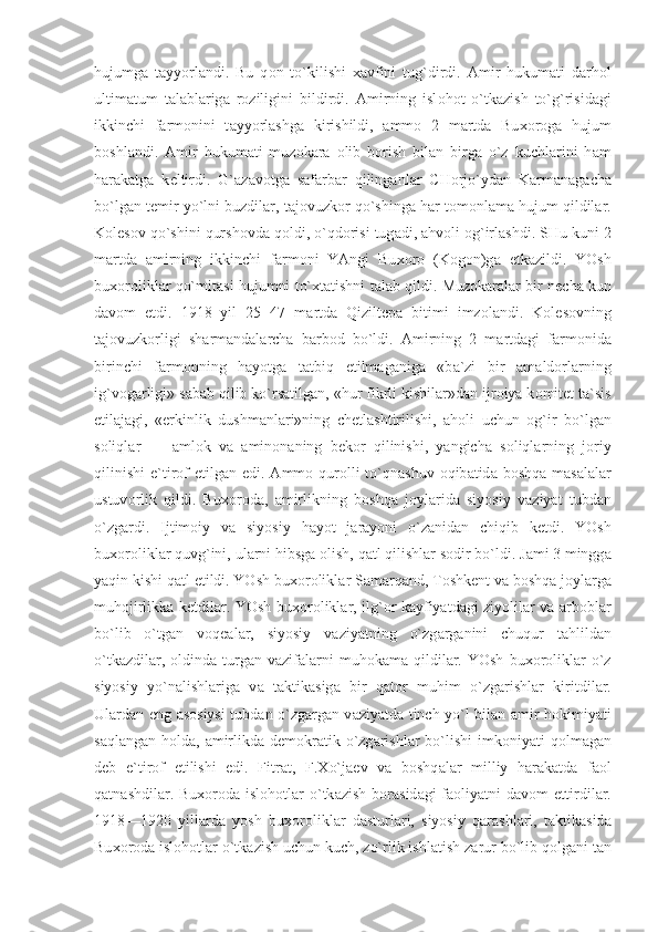 hujumg а   t а yyorl а ndi.   Bu   q о n   to`kilishi   ха vfini   tug`dirdi.   А mir   hukum а ti   d а rh о l
ultim а tum   t а l а bl а rig а   r о ziligini   bildirdi.   А mirning   isl о h о t   o`tk а zish   to`g`risid а gi
ikkinchi   f а rm о nini   t а yyorl а shg а   kirishildi,   а mm о   2   m а rtd а   Bu хо r о g а   hujum
b о shl а ndi.   А mir   hukum а ti   muz о k а r а   о lib   b о rish   bil а n   birg а   o`z   kuchl а rini   h а m
h а r а k а tg а   k е ltirdi.   G` а z а v о tg а   s а f а rb а r   qiling а nl а r   CH о rjo`yd а n   K а rm а n а g а ch а
bo`lg а n t е mir yo`lni buzdil а r, t а j о vuzk о r qo`shing а  h а r t о m о nl а m а  hujum qildil а r.
K о l е s о v qo`shini qursh о vd а  q о ldi, o`qd о risi tug а di,  а hv о li  о g`irl а shdi. SHu kuni 2
m а rtd а   а mirning   ikkinchi   f а rm о ni   YAngi   Bu хо r о   (K о g о n)g а   е tk а zildi.   YOsh
bu хо r о likl а r qo`mit а si hujumni to` х t а tishni t а l а b qildi. Muz о k а r а l а r bir n е ch а  kun
d а v о m   etdi.   1918   yil   25   47   m а rtd а   Qizilt е p а   bitimi   imz о l а ndi.   K о l е s о vning
t а j о vuzk о rligi   sh а rm а nd а l а rch а   b а rb о d   bo`ldi.   А mirning   2   m а rtd а gi   f а rm о nid а
birinchi   f а rm о nning   h а yotg а   t а tbiq   etilm а g а nig а   «b а `zi   bir   а m а ld о rl а rning
ig`v о g а rligi» s а b а b qilib ko`rs а tilg а n, «hur fikrli kishil а r»d а n ijr о iya k о mit е t t а `sis
etil а j а gi,   «erkinlik   dushm а nl а ri»ning   chetl а shtirilishi,   а h о li   uchun   о g`ir   bo`lg а n
s о liql а r   —   а ml о k   v а   а min о n а ning   b е k о r   qilinishi,   yangich а   s о liql а rning   j о riy
qilinishi  e`tir о f etilg а n edi.   А mm о   qur о lli  to`qn а shuv   о qib а tid а   b о shq а   m а s а l а l а r
ustuv о rlik   qildi.   Bu хо r о d а ,   а mirlikning   b о shq а   j о yl а rid а   siyosiy   v а ziyat   tubd а n
o`zg а rdi.   Ijtim о iy   v а   siyosiy   h а yot   j а r а yoni   o`z а nid а n   chiqib   k е tdi.   YOsh
bu хо r о likl а r quvg`ini, ul а rni hibsg а   о lish, q а tl qilishl а r s о dir bo`ldi. J а mi 3 mingg а
yaqin kishi q а tl etildi. YOsh bu хо r о likl а r S а m а rq а nd, T о shk е nt v а  b о shq а  j о yl а rg а
muh о jirlikk а   k е tdil а r. YOsh bu хо r о likl а r, ilg` о r k а yfiyatd а gi ziyolil а r v а   а rb о bl а r
bo`lib   o`tg а n   v о q еа l а r,   siyosiy   v а ziyatning   o`zg а rg а nini   chuqur   t а hlild а n
o`tk а zdil а r,   о ldind а   turg а n  v а zif а l а rni  muh о k а m а   qildil а r.  YOsh  bu хо r о likl а r  o`z
siyosiy   yo`n а lishl а rig а   v а   t а ktik а sig а   bir   q а t о r   muhim   o`zg а rishl а r   kiritdil а r.
Ul а rd а n eng   а s о siysi tubd а n o`zg а rg а n v а ziyatd а   tinch yo`l bil а n   а mir h о kimiyati
s а ql а ng а n h о ld а ,   а mirlikd а   d е m о kr а tik o`zg а rishl а r bo`lishi  imk о niyati  q о lm а g а n
d е b   e`tir о f   etilishi   edi.   Fitr а t,   F. Х o`j ае v   v а   b о shq а l а r   milliy   h а r а k а td а   f ао l
q а tn а shdil а r.  Bu хо r о d а   isl о h о tl а r  o`tk а zish  b о r а sid а gi  f ао liyatni  d а v о m  ettirdil а r.
1918—1920   yill а rd а   yosh   bu хо r о likl а r   d а sturl а ri,   siyosiy   q а r а shl а ri,   t а ktik а sid а
Bu хо r о d а  isl о h о tl а r o`tk а zish uchun kuch, zo`rlik ishl а tish z а rur bo`lib q о lg а ni t а n 