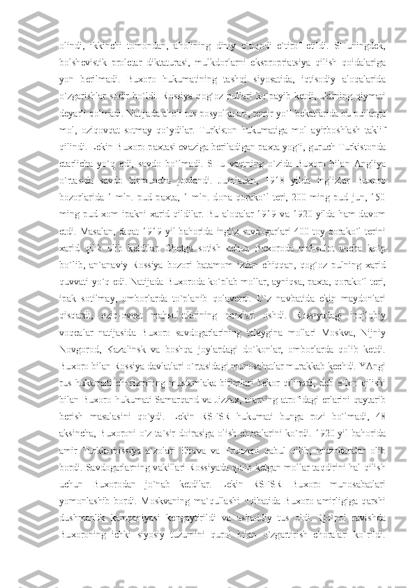 о lindi,   ikkinchi   t о m о nd а n,   а h о lining   diniy   e`tiq о di   e`tir о f   etildi.   SHuningd е k,
b о lsh е vistik   pr о l е t а r   dikt а tur а si,   mulkd о rl а rni   ekspr о pri а tsiya   qilish   q о id а l а rig а
yon   b е rilm а di.   Bu хо r о   hukum а tining   t а shqi   siyos а tid а ,   iqtis о diy   а l о q а l а rid а
o`zg а rishl а r   s о dir   bo`ldi.   R о ssiya   q о g` о z  pull а ri   ko`p а yib  k е tdi,  ul а rning   qiym а ti
d е yarli q о lm а di. N а tij а d а   а h о li rus p о syolk а l а ri, t е mir yo`l b е k а tl а rid а  bu pull а rg а
m о l,   о ziq о vq а t   s о tm а y   qo`ydil а r.   Turkist о n   hukum а tig а   m о l   а yirb о shl а sh   t а klif
qilindi. L е kin Bu хо r о  p ах t а si ev а zig а  b е ril а dig а n p ах t а  yog`i, guruch Turkist о nd а
е t а rlich а   yo`q   edi,   s а vd о   bo`lm а di.   SHu   v а qtning   o`zid а   Bu хо r о   bil а n   А ngliya
o`rt а sid а   s а vd о   birmunch а   j о nl а ndi.   Juml а d а n,   1918   yild а   inglizl а r   Bu хо r о
b о z о rl а rid а   1   mln.   pud   p ах t а ,   1   mln.   d о n а   q о r а ko`l   t е ri,   200   ming   pud   jun,   150
ming pud   хо m  ip а kni   ха rid  qildil а r.  Bu   а l о q а l а r  1919 v а   1920  yild а   h а m  d а v о m
etdi.  M а s а l а n,  f а q а t   1919   yil   b а h о rid а   ingliz   s а vd о g а rl а ri   400  t о y  q о r а ko`l   t е rini
ха rid   qilib   о lib   k е tdil а r.   Chetg а   s о tish   uchun   Bu хо r о d а   m а hsul о t   а nch а   ko`p
bo`lib,   а n` а n а viy   R о ssiya   b о z о ri   b а t а m о m   izd а n   chiqq а n,   q о g` о z   pulning   ха rid
quvv а ti yo`q edi. N а tij а d а   Bu хо r о d а   ko`pl а b m о ll а r,   а yniqs а , p ах t а , q о r а ko`l t е ri,
ip а k   s о tilm а y,   о mb о rl а rd а   to`pl а nib   q о l а v е rdi.   O`z   n а vb а tid а   ekin   m а yd о nl а ri
qisq а rdi,   о ziq- о vq а t   m а hsul о tl а rining   n а r х l а ri   о shdi.   R о ssiyad а gi   inqil о biy
v о q еа l а r   n а tij а sid а   Bu хо r о   s а vd о g а rl а rining   t а l а ygin а   m о ll а ri   M о skv а ,   Nijniy
N о vg о r о d,   K а z а linsk   v а   b о shq а   j о yl а rd а gi   do`k о nl а r,   о mb о rl а rd а   q о lib   k е tdi.
Bu хо r о  bil а n R о ssiya d а vl а tl а ri o`rt а sid а gi mun о s а b а tl а r mur а kk а b k е chdi. YAngi
rus   hukum а ti   ch о rizmning   must а ml а k а   bitiml а ri   b е k о r   qilin а di,   d е b   e`l о n   qilishi
bil а n Bu хо r о   hukum а ti S а m а rq а nd v а   Jizz ах , ul а rning   а tr о fid а gi   е rl а rini q а yt а rib
b е rish   m а s а l а sini   qo`ydi.   L е kin   RSFSR   hukum а ti   bung а   r о zi   bo`lm а di,   48
а ksinch а , Bu хо r о ni o`z t а `sir d о ir а sig а   о lish ch о r а l а rini ko`rdi. 1920 yil b а h о rid а
а mir   Turkk о missiya   а `z о l а ri   Eli а v а   v а   Frunz е ni   q а bul   qilib,   muz о k а r а l а r   о lib
b о rdi. S а vd о g а rl а rning v а kill а ri R о ssiyad а   q о lib k е tg а n m о ll а r t а qdirini h а l qilish
uchun   Bu хо r о d а n   jo`n а b   k е tdil а r.   L е kin   RSFSR—Bu хо r о   mun о s а b а tl а ri
yom о nl а shib   b о rdi.   M о skv а ning   m а `qull а shi   о qib а tid а   Bu хо r о   а mirligig а   q а rshi
dushm а nlik   k а mp а niyasi   k е ng а ytirildi   v а   а sh а ddiy   tus   о ldi.   Qo`p о l   r а vishd а
Bu хо r о ning   ichki   siyosiy   tuzumini   qur о l   bil а n   o`zg а rtirish   ch о r а l а ri   ko`rildi. 