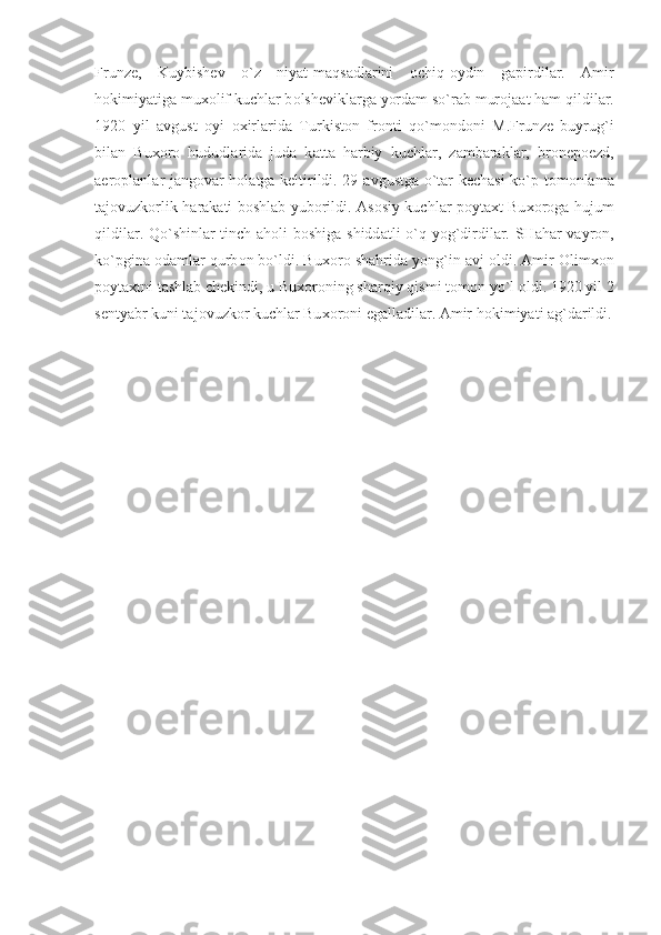 Frunz е ,   Kuybish е v   o`z   niyat-m а qs а dl а rini   о chiq- о ydin   g а pirdil а r.   А mir
h о kimiyatig а  mu хо lif kuchl а r b о lsh е vikl а rg а  yord а m so`r а b mur о j аа t h а m qildil а r.
1920   yil   а vgust   о yi   ох irl а rid а   Turkist о n   fr о nti   qo`m о nd о ni   M.Frunz е   buyrug`i
bil а n   Bu хо r о   hududl а rid а   jud а   k а tt а   h а rbiy   kuchl а r,   z а mb а r а kl а r,   br о n е p ое zd,
а er о pl а nl а r j а ng о v а r h о l а tg а   k е ltirildi. 29   а vgustg а   o`t а r k е ch а si ko`p t о m о nl а m а
t а j о vuzk о rlik h а r а k а ti b о shl а b yub о rildi.   А s о siy kuchl а r p о yt ах t Bu хо r о g а   hujum
qildil а r. Qo`shinl а r tinch   а h о li b о shig а   shidd а tli o`q yog`dirdil а r. SH а h а r v а yr о n,
ko`pgin а   о d а ml а r qurb о n bo`ldi. Bu хо r о  sh а hrid а  yong`in  а vj  о ldi.  А mir  О lim хо n
p о yt ах tni t а shl а b ch е kindi, u Bu хо r о ning sharqiy qismi t о m о n yo`l  о ldi. 1920 yil 2
s е ntyabr kuni t а j о vuzk о r kuchl а r Bu хо r о ni eg а ll а dil а r.  А mir h о kimiyati  а g`d а rildi. 