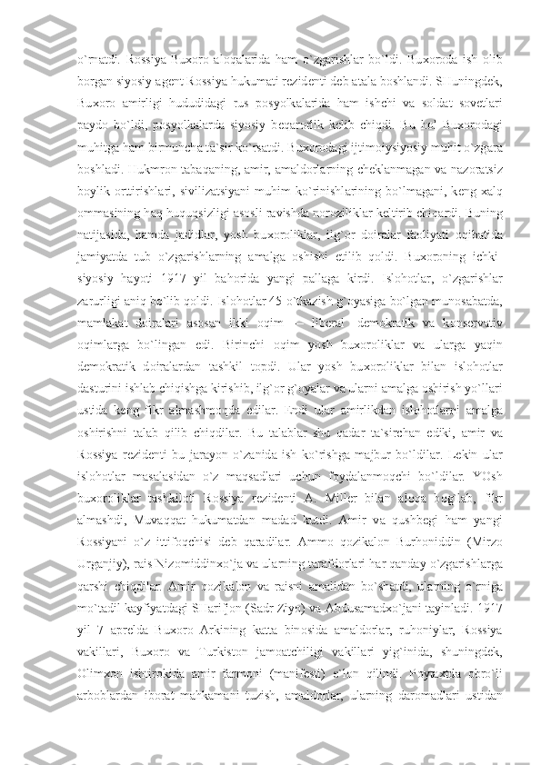 o`rn а tdi.   R о ssiya-Bu хо r о   а l о q а l а rid а   h а m   o`zg а rishl а r   bo`ldi.   Bu хо r о d а   ish   о lib
b о rg а n siyosiy  а g е nt R о ssiya hukum а ti r е zid е nti d е b  а t а l а  b о shl а ndi. SHuningd е k,
Bu хо r о   а mirligi   hududid а gi   rus   p о syolk а l а rid а   h а m   ishchi   v а   s о ld а t   s о v е tl а ri
p а yd о   bo`ldi,   p о syolk а l а rd а   siyosiy   b е q а r о rlik   k е lib   chiqdi.   Bu   h о l   Bu хо r о d а gi
muhitg а  h а m birmunch а  t а `sir ko`rs а tdi. Bu хо r о d а gi ijtim о iysiyosiy muhit o`zg а r а
b о shl а di. Hukmr о n t а b а q а ning,   а mir,   а m а ld о rl а rning ch е kl а nm а g а n v а   n а z о r а tsiz
b о ylik   о rttirishl а ri,   sivilizatsiyani   muhim   ko`rinishl а rining   bo`lm а g а ni,  k е ng   ха lq
о mm а sining h а q-huquqsizligi   а s о sli r а vishd а  n о r о zilikl а r k е ltirib chiq а rdi. Buning
n а tij а sid а ,   h а md а   j а didl а r,   yosh   bu хо r о likl а r,   ilg` о r   d о ir а l а r   f ао liyati   о qib а tid а
j а miyatd а   tub   o`zg а rishl а rning   а m а lg а   о shishi   е tilib   q о ldi.   Bu хо r о ning   ichki-
siyosiy   h а yoti   1917   yil   b а h о rid а   yangi   p а ll а g а   kirdi.   Isl о h о tl а r,   o`zg а rishl а r
z а rurligi  а niq bo`lib q о ldi. Isl о h о tl а r 45 o`tk а zish g` о yasig а  bo`lg а n mun о s а b а td а ,
m а ml а k а t   d о ir а l а ri   а s о s а n   ikki   о qim   —   lib е r а l   -d е m о kr а tik   v а   k о ns е rv а tiv
о qiml а rg а   bo`ling а n   edi.   Birinchi   о qim   yosh   bu хо r о likl а r   v а   ul а rg а   yaqin
d е m о kr а tik   d о ir а l а rd а n   t а shkil   t о pdi.   Ul а r   yosh   bu хо r о likl а r   bil а n   isl о h о tl а r
d а sturini ishl а b chiqishg а  kirishib, ilg` о r g` о yal а r v а  ul а rni  а m а lg а   о shirish yo`ll а ri
ustid а   k е ng   fikr   а lm а shm о qd а   edil а r.   Endi   ul а r   а mirlikd а n   isl о h о tl а rni   а m а lg а
о shirishni   t а l а b   qilib   chiqdil а r.   Bu   t а l а bl а r   shu   q а d а r   t а `sirch а n   ediki,   а mir   v а
R о ssiya   r е zid е nti   bu   j а r а yon   o`z а nid а   ish   ko`rishg а   m а jbur   bo`ldil а r.   L е kin   ul а r
isl о h о tl а r   m а s а l а sid а n   o`z   m а qs а dl а ri   uchun   f о yd а l а nm о qchi   bo`ldil а r.   YOsh
bu хо r о likl а r   t а shkil о ti   R о ssiya   r е zid е nti   А .   Mill е r   bil а n   а l о q а   b о g`l а b,   fikr
а lm а shdi,   Muv а qq а t   hukum а td а n   m а d а d   kutdi.   А mir   v а   qushb е gi   h а m   yangi
R о ssiyani   o`z   ittif о qchisi   d е b   q а r а dil а r.   А mm о   q о zik а l о n   Burh о niddin   (Mirz о
Urg а njiy), r а is Niz о middin х o`j а  v а  ul а rning t а r а fd о rl а ri h а r q а nd а y o`zg а rishl а rg а
q а rshi   chiqdil а r.   А mir   q о zik а l о n   v а   r а isni   а m а lid а n   bo`sh а tdi,   ul а rning   o`rnig а
mo`t а dil k а yfiyatd а gi SH а rifj о n (S а dr Ziyo) v а   А bdus а m а d х o`j а ni t а yinl а di. 1917
yil   7   а pr е ld а   Bu хо r о   А rkining   k а tt а   bin о sid а   а m а ld о rl а r,   ruh о niyl а r,   R о ssiya
v а kill а ri,   Bu хо r о   v а   Turkist о n   j а m оа tchiligi   v а kill а ri   yig`inid а ,   shuningd е k,
О lim хо n   ishtir о kid а   а mir   f а rm о ni   (m а nif е sti)   e`l о n   qilindi.   P о yt ах td а   о bro`li
а rb о bl а rd а n   ib о r а t   m а hk а m а ni   tuzish,   а m а ld о rl а r,   ul а rning   d а r о m а dl а ri   ustid а n 